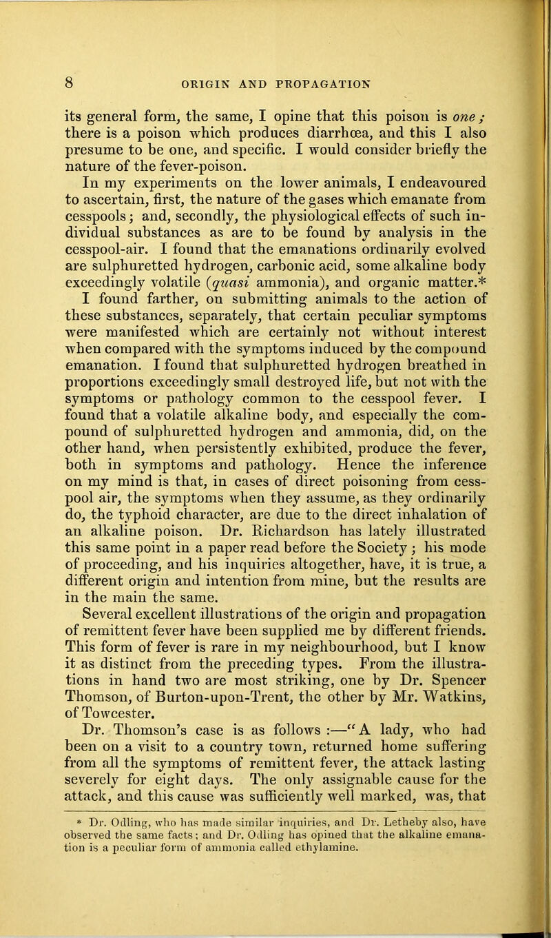 its general form, the same, I opine that this poison is one; there is a poison which produces diarrhoea, and this I also presume to be one, and specific. I would consider briefly the nature of the fever-poison. In my experiments on the lower animals, I endeavoured to ascertain, first, the nature of the gases which emanate from cesspools; and, secondly, the physiological effects of such in- dividual substances as are to be found by analysis in the cesspool-air. I found that the emanations ordinarily evolved are sulphuretted hydrogen, carbonic acid, some alkaline body exceedingly volatile {quasi ammonia), and organic matter.* I found farther, on submitting animals to the action of these substances, separately, that certain peculiar symptoms were manifested which are certainly not without interest when compared with the symptoms induced by the compound emanation. I found that sulphuretted hydrogen breathed in proportions exceedingly small destroyed life, but not with the symptoms or pathology common to the cesspool fever. I found that a volatile alkaline body, and especially the com- pound of sulphuretted hydrogen and ammonia, did, on the other hand, when persistently exhibited, produce the fever, both in symptoms and pathology. Hence the inference on my mind is that, in cases of direct poisoning from cess- pool air, the symptoms when they assume, as they ordinarily do, the typhoid character, are due to the direct inhalation of an alkaline poison. Dr. Richardson has lately illustrated this same point in a paper read before the Society ; his mode of proceeding, and his inquiries altogether, have, it is true, a different origin and intention from mine, but the results are in the main the same. Several excellent illustrations of the origin and propagation of remittent fever have been supplied me by different friends. This form of fever is rare in my neighbourhood, but I know it as distinct from the preceding types. From the illustra- tions in hand two are most striking, one by Dr. Spencer Thomson, of Burton-upon-Trent, the other by Mr. Watkins, of Towcester. Dr. Thomson’s case is as follows :—“A. lady, who had been on a visit to a country town, returned home suffering from all the symptoms of remittent fever, the attack lasting severely for eight days. The only assignable cause for the attack, and this canse was sufficiently well marked, was, that * Dr. OJling, who has made similar inquiries, and Dr. Letheby also, have observed the same facts; and Dr. Odling has opined that the alkaline emana- tion is a peculiar form of ammonia called ethylamine.