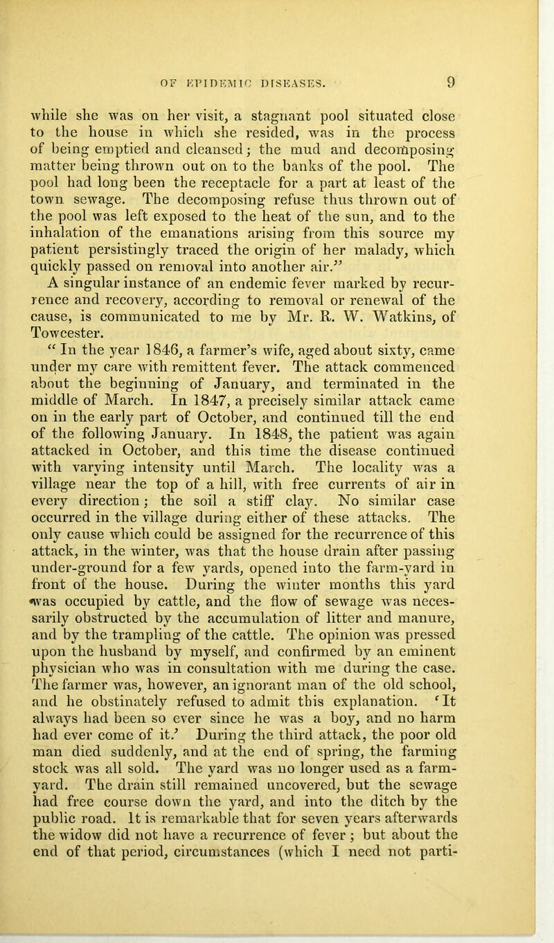 while she was on her visit, a stagnant pool situated close to the house in which she resided, was in the process of being emptied and cleansed; the mud and decomposing matter being thrown out on to the banks of the pool. The pool had long been the receptacle for a part at least of the town sewage. The decomposing refuse thus thrown out of the pool was left exposed to the heat of the sun, and to the inhalation of the emanations arising from this source my patient persistingly traced the origin of her malady, which quickly passed on removal into another air.^^ A singular instance of an endemic fever marked by recur- rence and recovery, according to removal or renewal of the cause, is communicated to me by Mr. R. W. Watkins, of Towcester. “ In the year 1846, a farmer’s wife, aged about sixty, came under my care with remittent fever. The attack commenced about the beginning of January, and terminated in the middle of March. In 1847, a precisely similar attack came on in the early part of October, and continued till the end of the following January. In 1848, the patient was again attacked in October, and this time the disease continued with varying intensity until March. The locality was a village near the top of a hill, with free currents of air in every direction; the soil a stiff clay. No similar case occurred in the village during either of these attacks. The only cause which could be assigned for the recurrence of this attack, in the winter, was that the house drain after passing under-ground for a few yards, opened into the farm-yard in front of the house. During the winter months this yard <was occupied by cattle, and the flow of sewage was neces- sarily obstructed by the accumulation of litter and manure, and by the trampling of the cattle. The opinion was pressed upon the husband by myself, and confirmed by an eminent physician who was in consultation with me during the case. The farmer was, however, an ignorant man of the old school, and he obstinately refused to admit this explanation. ^ It always had been so ever since he was a boy, and no harm had ever come of it.’ During the third attack, the poor old man died suddenly, and at the end of spring, the farming stock was all sold. The yard was no longer used as a farm- yard. The drain still remained uncovered, but the sewage had free course down the yard, and into the ditch by the public road. It is remarkable that for seven years afterwards the widow did not have a recurrence of fever ; but about the end of that period, circumstances (which I need not parti-