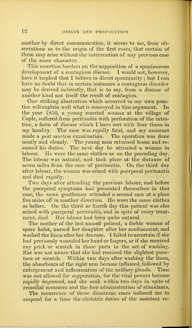 another by direct communication, it seems to me, from ob- servations as to the origin of the first cases, that certain of them may arise without the intervention of any previous case of the same character. This assertion borders on the supposition of a spontaneous development of a contagious disease. I would not, however, have it implied that I believe in direct spontaneity; but I can have no doubt that in certain instances a contagious disorder may be derived indirectlj^, that is to say, from a disease of another kind not itself the result of contagion. One striking illustration which occurred in my own prac- tice will explain well what is conveyed in this argument. In the year 1850, a young married woman at the village of Cople, suffered from peritonitis with perforation of the intes- tine, a form of disease which I have met with four times in my locality. The case was rapidly fatal, and my assistant made a jyosi mortem examination. The operation was done neatly and cleanly. The young man returned home and re- sumed his duties. The next day he attended a woman in labour. He wore the same clothes as on the preceding day. The labour w^as natural, and took place at the distance of seven miles from the case of peritonitis. On the third day after labour, the woman was seized with puerperal peritonitis and died rapidly. Two days after attending the previous labour, and before the puerperal symptoms had presented themselves in that case, the same gentleman attended a second case at a place five miles off in another direction. He wore the same clothes as before. On the third or fourth day this patient was also seized with puerperal peritonitis, and in spite of every treat- ment, died. Her labour had been quite natural. The mother of the last named patient, a feeble woman of spare habit, nursed her daughter after her confinement, and washed the linen after her decease. 1 failed to ascertain if she had previously wounded her hand or fingers, or if she received any prick or scratch in those parts in the act of washing. She was not aware that she had received the slightest punc- ture or scratch. Within two days after washing the linen, the absorbents of the right arm became inflamed, followed by enlargement and inflammation of the axillary glands. Time was not allowed for suppuration, for the vital powers became rapidly depressed, and she sank within two days in spite of remedial measures and the free administration of stimulants. The recurrence of these disastrous cases induced me to suspend for a time the obstetric duties of the assistant re-