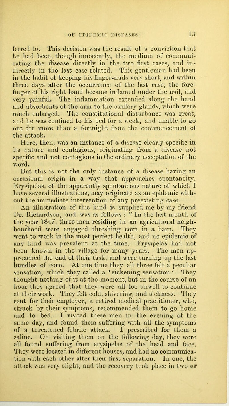 ferred to. This decision was the result of a conviction tliat he had been, though innocently, the medium of communi- cating the disease directly in the two first cases, and in- directly in the last case related. This gentleman had been in the habit of keeping his finger-nails very short, and within three days after the occurrence of the last case, the fore- finger of his right hand became inflamed under the nail, and very painful. The inflammation extended along the hand and absorbents of the arm to the axillary glands, which were much enlarged. The constitutional disturbance was great, and he was confined to his bed for a week, and unable to go out for more than a fortnight from the commencement of the attack. Here, then, was an instance of a disease clearly specific in its nature and contagious, originating from a disease not specific and not contagious in the ordinary acceptation of the word. But this is not the only instance of a disease having an occasional origin in a way that approaches spontaneity. Erysipelas, of the apparently spontaneous nature of which I have several illustrations, may originate as an epidemic with- out the immediate intervention of any preexisting case. An illustration of this kind is supplied me by my friend Dr. Richardson, and was as follows : “ In the last month of the year 18-17, three men residing in an agricultural neigh- bourhood were engaged threshing corn in a barn. They went to work in the most perfect health, and no epidemic of any kind was prevalent at the time. Erysipelas had not been known in the village for many years. The men ap- proached the end of their task, and w'ere turning up the last bundles of corn. At oue time they all three felt a peculiar sensation, which they called a ‘ sickening sensation.'’ They thought nothing of it at the moment, but in the course of an hour they agreed that they w'ere all too unwell to continue at their work. They felt cold, shivering, and sickness. They sent for their employer, a retired medical practitioner, who, struck by their symptoms, recommended them to go home and to bed. I visited these men in the evening of the same day, and found them suffering with all the symptoms of a threatened febrile attack. I prescribed for them a saline. On visiting them on the following day, they were all found suffering from erysipelas of the head and face. They were located in different houses, and had no communica- tion with each other after their first separation. In one, the attack W'as very slight, ami the recovery took place in two or