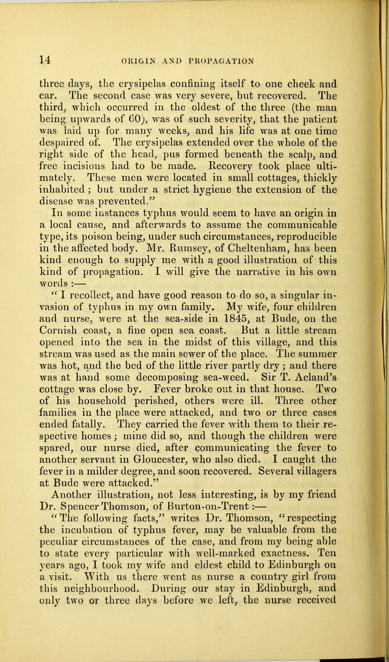 three days, the erysipelas confining itself to one cheek and ear. The second case was very severe, but recovered. The third, which occurred in the oldest of the three (the man being upwards of 60), was of such severity, that the patient was laid up for many weeks, and his life was at one time despaired of. The erysipelas extended over the whole of the right side of the head, pus formed beneath the scalp, and free incisions had to be made. Eecovery took place ulti- mately. These men were located in small cottages, thickly inhabited; but under a strict hygiene the extension of the disease was prevented.” In some instances typhus would seem to have an origin in a local cause, and afterwards to assume the communicable type, its poison being, under such circumstances, reproducible in the affected body. Mr. Rumsey, of Cheltenham, has been kind enough to supply me with a good illustration of this kind of propagation. I will give the narrative in his own words :— “ 1 recollect, and have good reason to do so, a singular in- vasion of typhus in my own family. My wife, four children and nurse, were at the sea-side in 1845, at Rude, on the Cornish coast, a fine open sea coast. But a little stream opened into the sea in the midst of this village, and this stream was used as the main sewer of the place. The summer was hot, and the bed of the little river partly dry ; and there was at hand some decomposing sea-weed. Sir T. Acland’s cottage was close by. Fever broke out in that house. Two of his household perished, others were ill. Three other families in the place were attacked, and two or three cases ended fatally. They carried the fever with them to their re- spective homes; mine did so, and though the children were spared, our nurse died, after communicating the fever to another servant in Gloucester, who also died. I caught the fever in a milder degree, and soon recovered. Several villagers at Bude were attacked.” Another illustration, not less interesting, is by my friend Dr. Speneer Thomson, of Burton-on-Trent:— “The following facts,” writes Dr. Thomson, “respecting the incubation of typhus fever, may be valuable from the peculiar circumstances of the case, and from my being able to state every particular with well-marked exactness. Ten years ago, I took my wife and eldest child to Edinburgh on a visit. With us there went as nurse a country girl from this neighbourhood. During our stay in Edinburgh, and only two or three days before we left, the nurse received