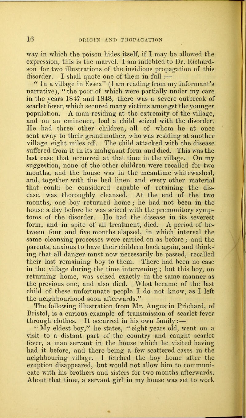 way in which the poison hides itself, if I may he allowed the expression, this is the marvel. I am indebted to Dr. Richard- son for two illustrations of the insidious propagation of this disorder. I shall quote one of them in full:— “ In a village in Essex” (I am reading from my informant’s narrative), the poor of which were partially under my care in the years 1847 and 1848, there was a severe outbreak of scarlet fever, which secured many victims amongst the younger population. A man residing at the extremity of the village, and on an eminence, had a child seized with the disorder. He had three other children, all of whom he at once sent away to their grandmother, who was residing at another village eight miles off. The child attacked with the disease suffered from it in its malignant form and died. This was the last case that occurred at that time in the village. On my suggestion, none of the other children were recalled for two months, and the house was in the meantime whitewashed, and, together with the bed linen and every other material that could be considered capable of retaining the dis- ease, was thoroughly cleansed. At the end of the two months, one boy returned home; he had not been in the house a day before he was seized with the premonitory symp- toms of the disorder. He had the disease in its severest form, and in spite of all treatment, died. A period of be- tween four and five months elapsed, in which interval the same cleansing processes were carried on as before; and the parents, anxious to have their children back again, and think- ing that all danger must now necessarily be passed, recalled their last remaining boy to them. There had been no case in the village during the time intervening ; but this boy, on returning home, was seized exactly in the same manner as the previous one, and also died. What became of the last child of these unfortunate people I do not know, as I left the neighbourhood soon afterwards.” The following illustration from Mr. Augustin Prichard, of Bristol, is a curious example of transmission of scarlet fever through clothes. It occurred in his own family:— My eldest boy,” he states, “ eight years old, went on a visit to a distant part of the country and caught scarlet fever, a man servant in the house which he visited having had it before, and there being a few scattered cases in the neighbouring village. I fetched the boy home after the eruption disappeared, but would not allow him to communi- cate with his brothers and sisters for two months afterwards. About that time, a servant girl in my house was set to work