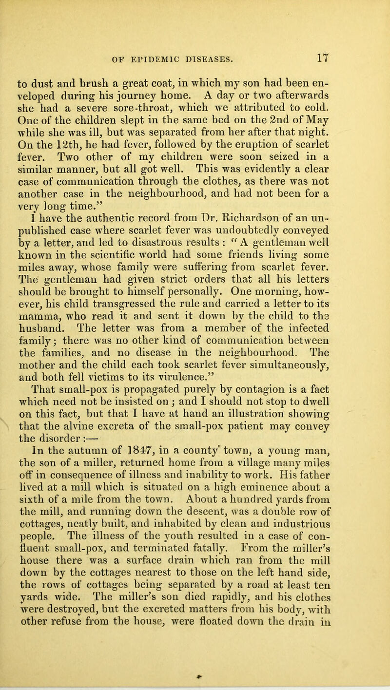 to dust and brush a great coat, in which son had been en- veloped during his journey home. A day or two afterwards she had a severe sore-throat, which we attributed to cold. One of the children slept in the same bed on the 2nd of May while she was ill, but was separated from her after that night. On the 12th, he had fever, followed by the eruption of scarlet fever. Two other of my children were soon seized in a similar manner, but all got well. This was evidently a clear case of communication through the clothes, as there was not another case in the neighbourhood, and had not been for a very long time.” I have the authentic record from Dr. Richardson of an un- published case where scarlet fever was undoubtedly conveyed by a letter, and led to disastrous results : “ A gentleman well known in the scientific world had some friends living some miles away, whose family were suffering from scarlet fever. The' gentleman had given strict orders that all his letters should be brought to himself personally. One morning, how- ever, his child transgressed the rule and carried a letter to its mamma, who read it and sent it down by the child to the husband. The letter was from a member of the infected family; there was no other kind of communication between the families, and no disease in the neighbourhood. The mother and the child each took scarlet fever simultaneously, and both fell victims to its virulence.” That small-pox is propagated purely by contagion is a fact which need not be insisted on ; and I should not stop to dwell on this fact, but that I have at hand an illustration showing that the alvine excreta of the small-pox patient may convey the disorder:— In the autumn of 184.7, in a county' town, a young man, the son of a miller, returned home from a village many miles off in consequence of illness and inability to work. His father lived at a mill which is situated on a high eminence about a sixth of a mile from the town. About a hundred yards from the mill, and running down the descent, was a double row of cottages, neatly built, and inhabited by clean and industrious people. The illness of the youth resulted in a case of con- fluent small-pox, and terminated fatally. From the miller’s house there was a surface drain which ran from the mill down by the cottages nearest to those on the left hand side, the rows of cottages being separated by a road at least ten yards wide. The miller’s son died rapidly, and his clothes were destroyed, but the excreted matters from his body, with other refuse from the house, were floated down the drain in
