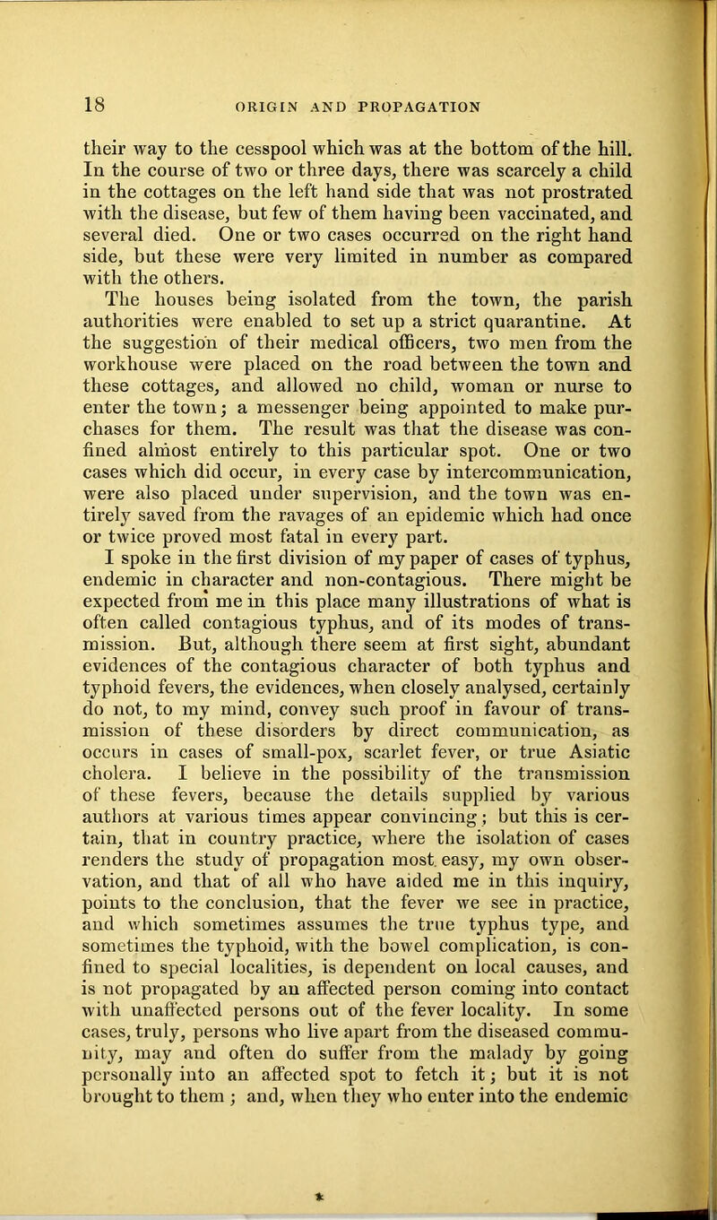 their way to the cesspool which was at the bottom of the hill. In the course of two or three days, there was scarcely a child in the cottages on the left hand side that was not prostrated with the disease, but few of them having been vaccinated, and several died. One or two cases occurred on the right hand side, but these were very limited in number as compared with the others. The houses being isolated from the town, the parish authorities were enabled to set up a strict quarantine. At the suggestion of their medical officers, two men from the workhouse were placed on the road between the town and these cottages, and allowed no child, woman or nurse to enter the town; a messenger being appointed to make pur- chases for them. The result was that the disease was con- fined alrhost entirely to this particular spot. One or two cases which did occur, in every case by intercommunication, were also placed under supervision, and the town was en- tirely saved from the ravages of an epidemic which had once or twice proved most fatal in every part. I spoke in the first division of my paper of cases of typhus, endemic in character and non-contagious. There might be expected from me in this place many illustrations of what is often called contagious typhus, and of its modes of trans- mission. But, although there seem at first sight, abundant evidences of the contagious character of both typhus and typhoid fevers, the evidences, when closely analysed, certainly do not, to my mind, convey such proof in favour of trans- mission of these disorders by direct communication, as occurs in cases of small-pox, scarlet fever, or true Asiatic cholera. I believe in the possibility of the transmission of these fevers, because the details supplied by various authors at various times appear convincing; but this is cer- tain, that in country practice, where the isolation of cases renders the study of propagation most, easy, my own obser- vation, and that of all who have aided me in this inquiry, points to the conclusion, that the fever we see in practice, and which sometimes assumes the true typhus type, and sometimes the typhoid, with the bowel complication, is con- fined to special localities, is dependent on local causes, and is not propagated by an affected person coming into contact with unaft'ected persons out of the fever locality. In some cases, truly, persons who live apart from the diseased commu- nity, may and often do suffer from the malady by going personally into an affected spot to fetch it; but it is not brought to them ; and, when they who enter into the endemic