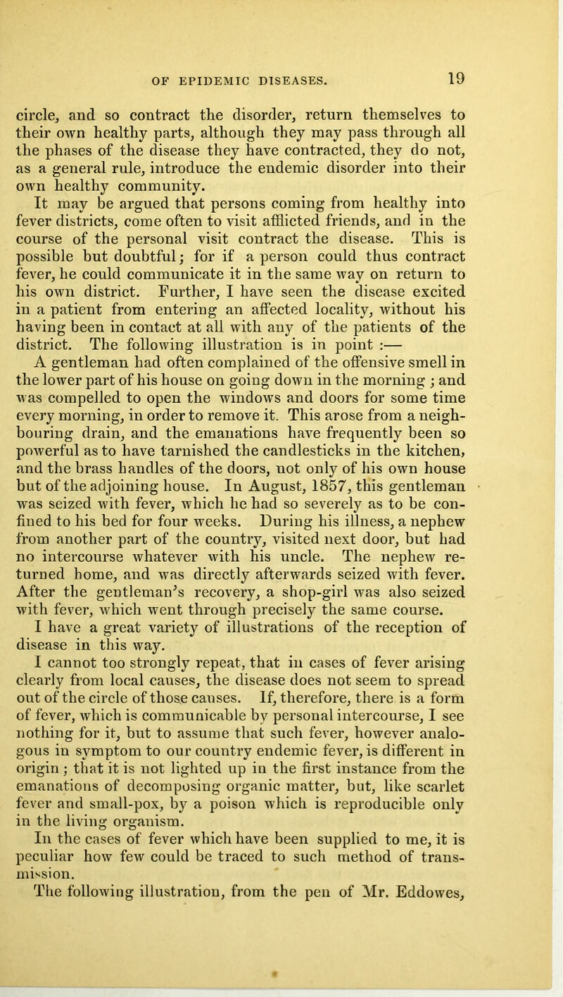 circle, and so contract the disorder, return themselves to their own healthy parts, although they may pass through all the phases of the disease they have contracted, they do not, as a general rule, introduce the endemic disorder into their own healthy community. It may be argued that persons coming from healthy into fever districts, come often to visit afflicted friends, and in the course of the personal visit contract the disease. This is possible but doubtful; for if a person could thus contract fever, he could communicate it in the same way on return to his own district. Further, I have seen the disease excited in a patient from entering an affected locality, without his having been in contact at all with any of the patients of the district. The following illustration is in point :— A gentleman had often complained of the offensive smell in the lower part of his house on going down in the morning ; and was compelled to open the windows and doors for some time every morning, in order to remove it. This arose from a neigh- bouring drain, and the emanations have frequently been so powerful as to have tarnished the candlesticks in the kitchen, and the brass handles of the doors, not only of his own house but of the adjoining house. In August, 1857, this gentleman was seized with fever, which he had so severely as to be con- fined to his bed for four weeks. During his illness, a nephew from another part of the country, visited next door, but had no intercourse whatever with his uncle. The nephew re- turned home, and was directly afterwards seized with fever. After the gentleman^s recovery, a shop-girl was also seized with fever, which went through precisely the same course. I have a great variety of illustrations of the reception of disease in this way. I cannot too strongly repeat, that in cases of fever arising clearly from local causes, the disease does not seem to spread out of the circle of those causes. If, therefore, there is a form of fever, which is communicable by personal intercourse, I see nothing for it, but to assume that such fever, however analo- gous in symptom to our country endemic fever, is different in origin ; that it is not lighted up in the first instance from the emanations of decomposing organic matter, but, like scarlet fever and small-pox, by a poison which is reproducible only in the living organism. In the cases of fever which have been supplied to me, it is peculiar how few could be traced to such method of trans- mission. The following illustration, from the pen of Mr. Eddowes,