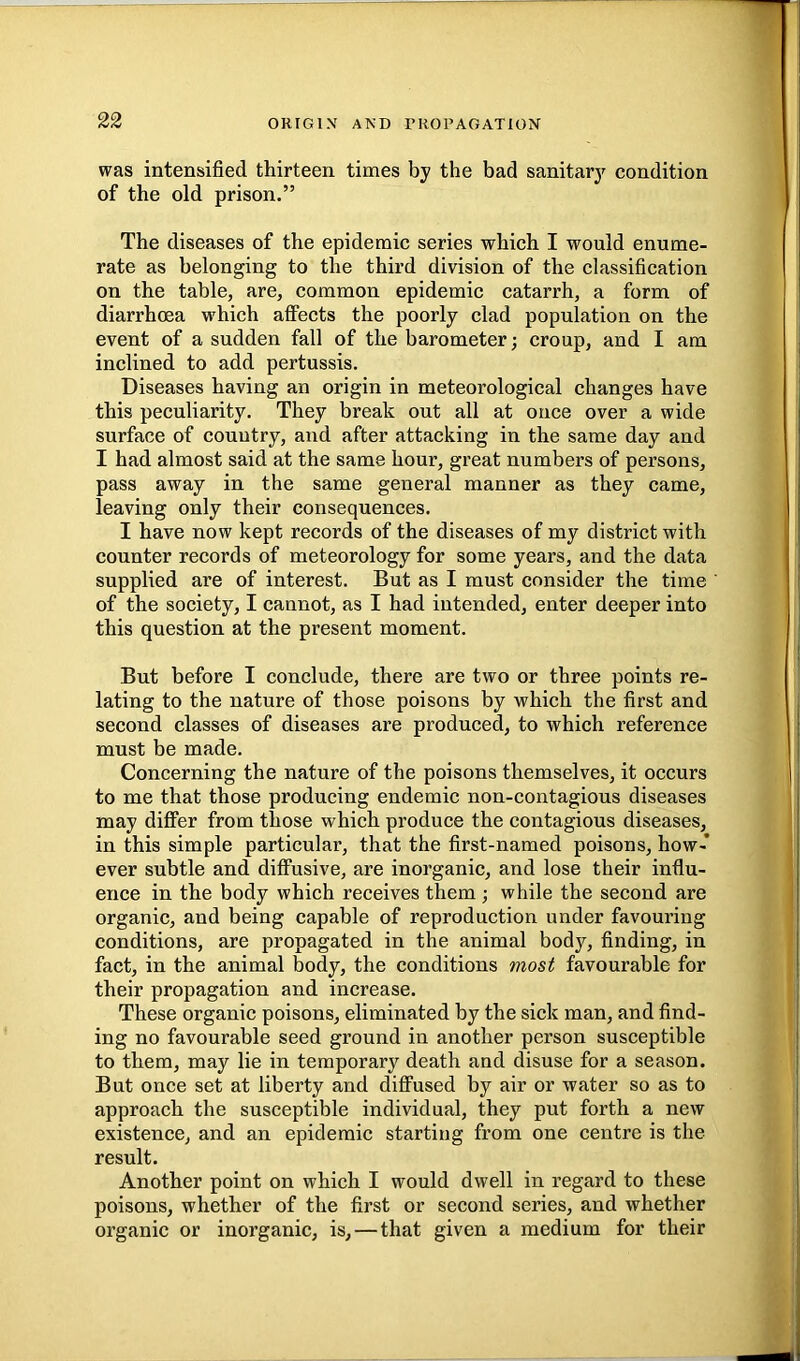 was intensified thirteen times by the bad sanitarj^ condition of the old prison.” The diseases of the epidemic series which I would enume- rate as belonging to the third division of the classification on the table, are, common epidemic catarrh, a form of diarrhoea which affects the poorly clad population on the event of a sudden fall of the barometer; croup, and I am inclined to add pertussis. Diseases having an origin in meteorological changes have this peculiarity. They break out all at once over a wide surface of country, and after attacking in the same day and I had almost said at the same hour, great numbers of persons, pass away in the same general manner as they came, leaving only their consequences. I have now kept records of the diseases of my district with counter records of meteorology for some years, and the data supplied are of interest. But as I must consider the time of the society, I cannot, as I had intended, enter deeper into this question at the present moment. But before I conclude, there are two or three points re- lating to the nature of those poisons by which the first and second classes of diseases are produced, to which reference must be made. Concerning the nature of the poisons themselves, it occurs to me that those producing endemic non-contagious diseases may differ from those which produce the contagious diseases, in this simple particular, that the first-named poisons, how-* ever subtle and diffusive, are inorganic, and lose their influ- ence in the body which receives them ; while the second are organic, and being capable of reproduction under favouring conditions, are propagated in the animal body, finding, in fact, in the animal body, the conditions most favourable for their propagation and increase. These organic poisons, eliminated by the sick man, and find- ing no favourable seed ground in another person susceptible to them, may lie in temporary death and disuse for a season. But once set at liberty and diffused by air or water so as to approach the susceptible individual, they put forth a new existence, and an epidemic starting from one centre is the result. Another point on which I would dwell in regard to these poisons, whether of the first or second series, and whether organic or inorganic, is, — that given a medium for their