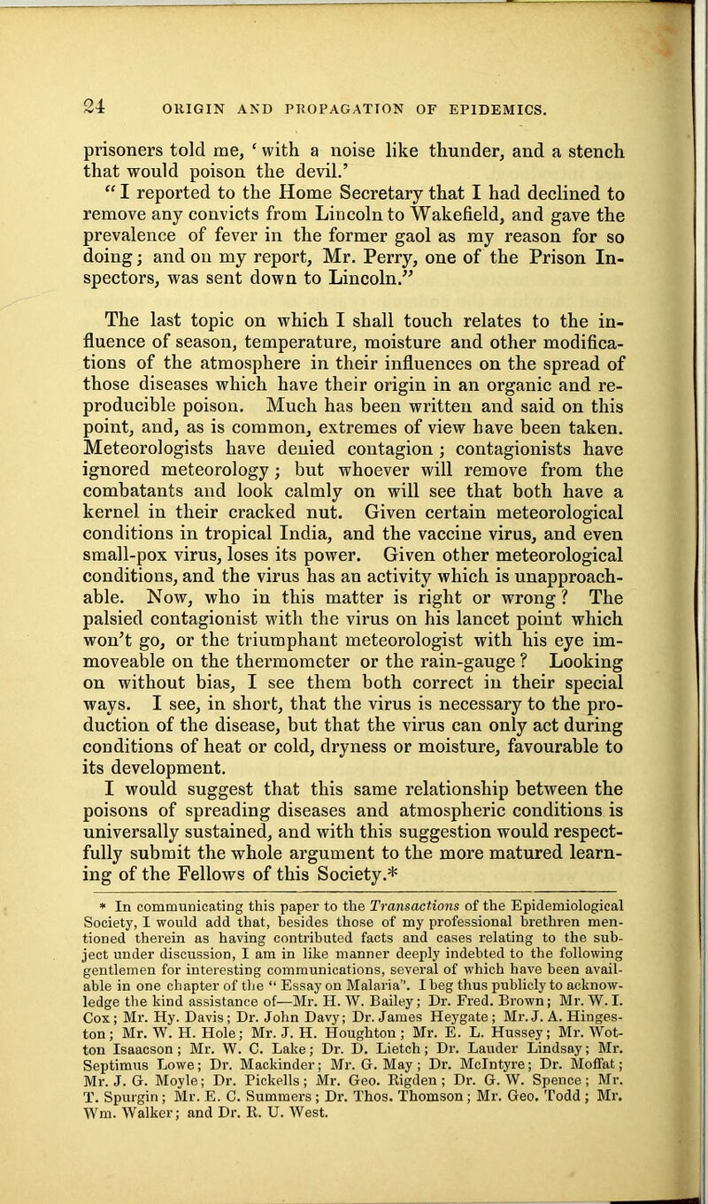 ORIGIN AND PROPAGATION OF EPIDEMICS. prisoners told me, ‘ with a noise like thunder, and a stench that would poison the devil.’ “ I reported to the Home Secretary that I had declined to remove any convicts from Lincoln to Wakefield, and gave the prevalence of fever in the former gaol as my reason for so doing; and on my report, Mr. Perry, one of the Prison In- spectors, was sent down to Lincoln.” The last topic on which I shall touch relates to the in- fluence of season, temperature, moisture and other modifica- tions of the atmosphere in their influences on the spread of those diseases which have their origin in an organic and re- producible poison. Much has been written and said on this point, and, as is common, extremes of view have been taken. Meteorologists have denied contagion ; contagionists have ignored meteorology; but whoever will remove from the combatants and look calmly on will see that both have a kernel in their cracked nut. Given certain meteorological conditions in tropical India, and the vaccine virus, and even small-pox virus, loses its power. Given other meteorological conditions, and the virus has an activity which is unapproach- able. Now, who in this matter is right or wrong ? The palsied contagionist M'ith the virus on his lancet point which won’t go, or the triumphant meteorologist with his eye im- moveable on the thermometer or the rain-gauge ? Looking on without bias, I see them both correct in their special ways. I see, in short, that the virus is necessary to the pro- duction of the disease, but that the virus can only act during conditions of heat or cold, dryness or moisture, favourable to its development. I would suggest that this same relationship between the poisons of spreading diseases and atmospheric conditions is universally sustained, and with this suggestion would respect- fully submit the whole argument to the more matured learn- ing of the Fellows of this Society.* * In communicating this paper to the Transactions of the Epidemiological Society, I would add that, besides those of my professional brethren men- tioned therein as having contributed facts and cases relating to the sub- ject under discussion, I am in like manner deeply indebted to the following gentlemen for interesting communications, several of which have been avail- able in one chapter of the “ Essay on Malaria”. I beg thus publicly to acknow- ledge the kind assistance of—Mr. H. W. Bailey; Dr. Fred. Brown; Mr. W.I. Cox; Mr. Hy. Davis; Dr. John Davy; Dr. James Heygate ; Mr.J. A. Hinges- ton; Mr. W. H. Hole; Mr. J. H. Houghton; Mr. E. L. Hussey; Mr. Wot- ton Isaacson; Mr. W. C. Lake; Dr. D. Lietch; Dr. Lauder Lindsay; Mr. Septimus Lowe; Dr. Mackinder; Mr. G. May ; Dr. McIntyre; Dr. Moffat; Mr. J. G. Moyle; Dr. Pickells; Mr. Geo. Rigden ; Dr. G. W. Spence; Mr. T. Spurgin; Mr. E. C. Summers ; Dr. Thos. Thomson; Mr. Geo. Todd ; Mr, Wm. Walker; and Dr. R. U. West.