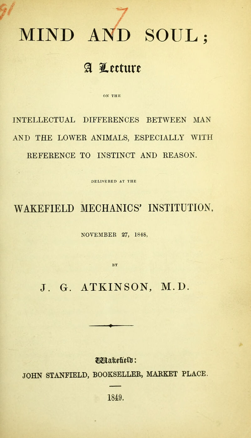 MIND AND SOUL; a Sletture ON THE INTELLECTUAL DIFFERENCES BETWEEN MAN AND THE LOWER ANIMALS, ESPECIALLY WITH REFERENCE TO INSTINCT AND REASON. DELIVERED AT THE WAKEFIELD MECHANICS’ INSTITUTION, NOVEMBER 27, 18i8, J. G. BT ATKINSON, M.D. ■ JOHN STANFIELD, BOOKSELLER, MARKET PLACE.