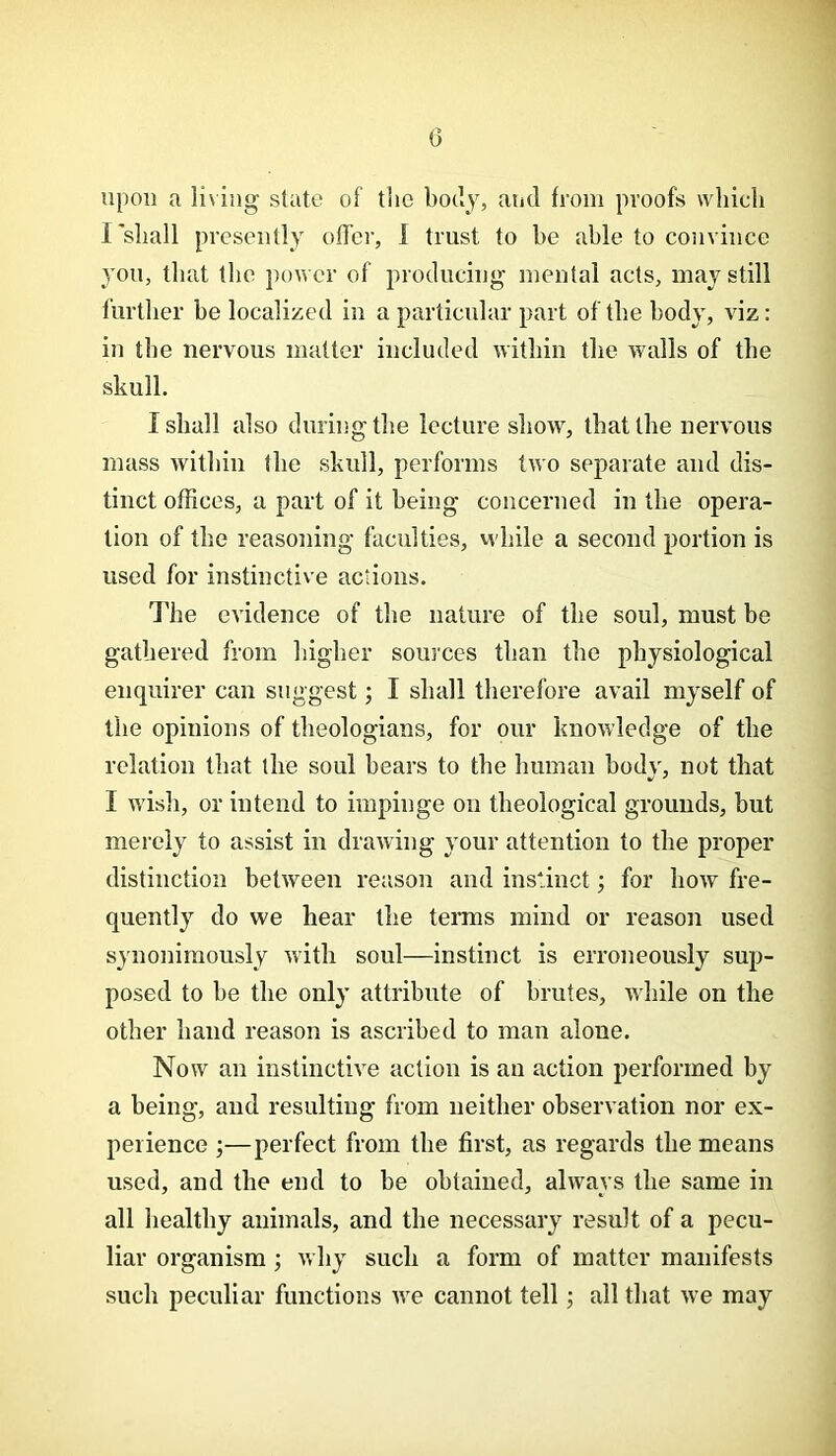 0 upon a living state of tlic body, and from proofs which I'shall presently offer, 1 trust to he able to convince yon, that the power of producing mental acts, may still further he localized in a particular part of the body, viz: in the nervous matter included within the walls of the skull. I shall also during the lecture show, that the nervous mass within the skull, performs two separate and dis- tinct offices, a part of it being concerned in the opera- tion of the reasoning faculties, vvhile a second portion is used for instinctive actions. The evidence of the nature of the soul, must be gathered from higher sources than the physiological enquirer can suggest; I shall therefore avail myself of the opinions of theologians, for our knowledge of the relation that the soul hears to the human hodv, not that I wish, or intend to impinge on theological grounds, but merely to assist in drawing your attention to the proper distinction between reason and instinct; for how fre- quently do we hear tlie terms mind or reason used synonimously with soul—instinct is erroneously sup- posed to he the only attribute of brutes, while on the other hand reason is ascribed to man alone. Now an instinctive action is an action performed by a being, and resulting from neither observation nor ex- perience ;—perfect from the first, as regards the means used, and the end to he obtained, always the same in all healthy animals, and the necessary result of a pecu- liar organism; why such a form of matter manifests such peculiar functions we cannot tell; all that we may