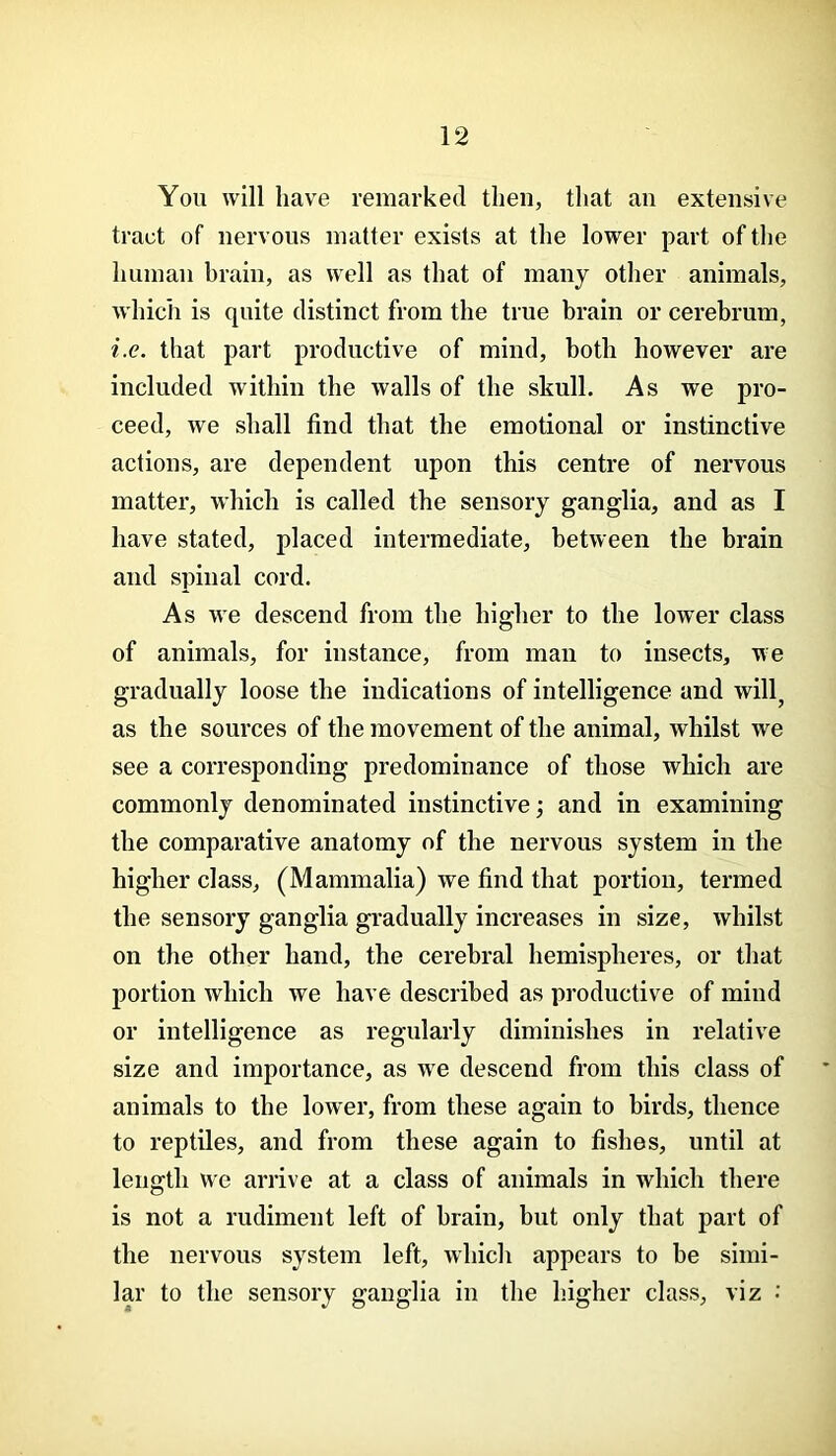 You will have remarked then, that an extensive tract of nervous matter exists at the lower part of the human hrain, as well as that of many other animals, wdiich is quite distinct from the true brain or cerebrum, i.e. that part productive of mind, both however are included within the walls of the skull. As we pro- ceed, we shall find that the emotional or instinctive actions, are dependent upon this centre of nervous matter, which is called the sensory ganglia, and as I have stated, placed intermediate, between the brain and spinal cord. As we descend from the higher to the lower class of animals, for instance, from man to insects, we gradually loose the indications of intelligence and will, as the sources of the movement of the animal, whilst we see a corresponding predominance of those which are commonly denominated instinctive; and in examining the comparative anatomy of the nervous system in the higher class, (Mammalia) we find that portion, termed the sensory ganglia gradually increases in size, whilst on the other hand, the cerebral hemispheres, or that portion which we have described as productive of mind or intelligence as regularly diminishes in relative size and importance, as we descend from this class of animals to the lower, from these again to birds, thence to reptiles, and from these again to fishes, until at length we arrive at a class of animals in which there is not a rudiment left of brain, but only that part of the nervous system left, which appears to be simi- lar to the sensory ganglia in the higher class, viz •'