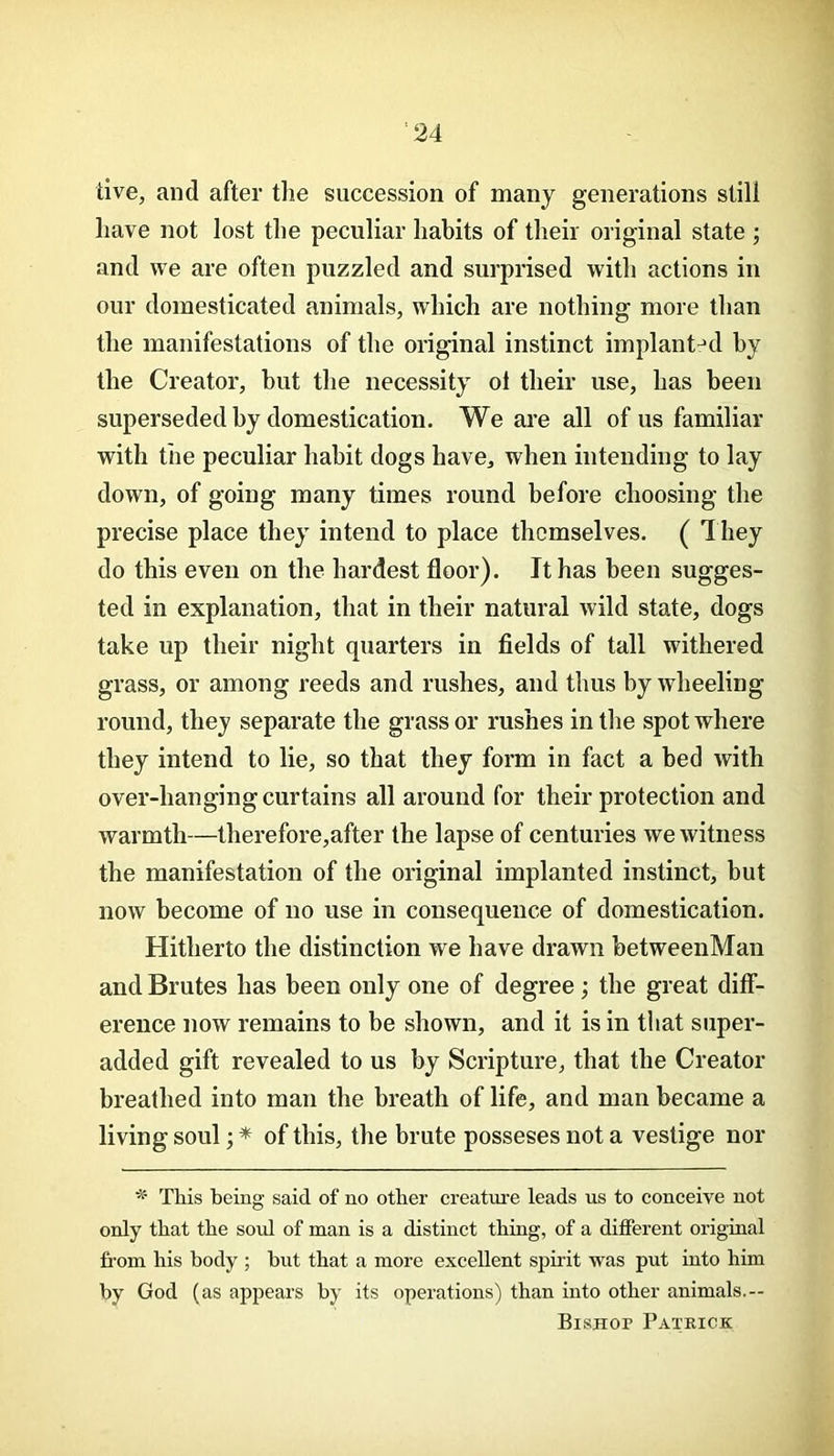 tive, and after tlie succession of many generations still have not lost the peculiar habits of their original state ; and we are often puzzled and surprised with actions in our domesticated animals, which are nothing more than the manifestations of the original instinct implant:d by the Creator, but the necessity oi their use, has been superseded by domestication. We are all of us familiar with the peculiar habit dogs have, when intending to lay down, of going many times round before choosing the precise place they intend to place themselves. ( I hey do this even on the hardest floor). It has been sugges- ted in explanation, that in their natural wild state, dogs take up their night quarters in fields of tall withered grass, or among reeds and rushes, and thus by wheeling round, they separate the grass or rushes in the spot where they intend to lie, so that they form in fact a bed with over-hanging curtains all around for their protection and warmth—therefore,after the lapse of centuries we witness the manifestation of the original implanted instinct, but now become of no use in consequence of domestication. Hitherto the distinction we have drawn betweenMan and Brutes has been only one of degree; the great diff- erence now remains to be shown, and it is in that super- added gift revealed to us by Scripture, that the Creator breathed into man the breath of life, and man became a living soul * of this, the brute posseses not a vestige nor ^ This being said of no other creature leads us to conceive not only that the soul of man is a distinct thing, of a different original fi-om his body ; hut that a more excellent spirit was put into him by God (as apjiears by its operations) than into other animals.— BisHor Patrick