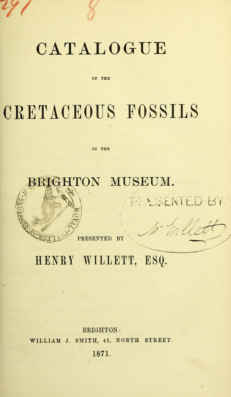 W f CATALOGUE OF THE CRETACEOUS FOSSILS IN THE HENRI WILLETT, ESQ. BRIGHTON: WILLIAM J. SMITH, 43, NORTH STREET. 1871,