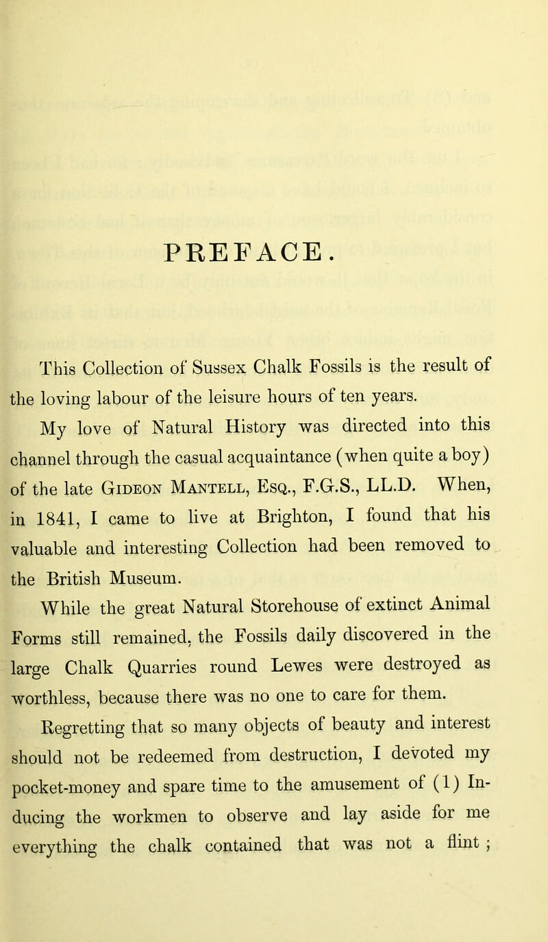 PREFACE. This Collection of Sussex Chalk Fossils is the result of the loving labour of the leisure hours of ten years. My love of Natural History was directed into this channel through the casual acquaintance (when quite a boy) of the late Gideon Mantell, Esq., F.G.S., LL.D. When, in 1841, I came to live at Brighton, I found that his valuable and interesting Collection had been removed to the British Museum. While the great Natural Storehouse of extinct Animal Forms still remained, the Fossils daily discovered in the large Chalk Quarries round Lewes were destroyed as worthless, because there was no one to care for them. Regretting that so many objects of beauty and interest should not be redeemed from destruction, I devoted my pocket-money and spare time to the amusement ol (1) In- ducing the workmen to observe and lay aside for me everything the chalk contained that was not a flint ;
