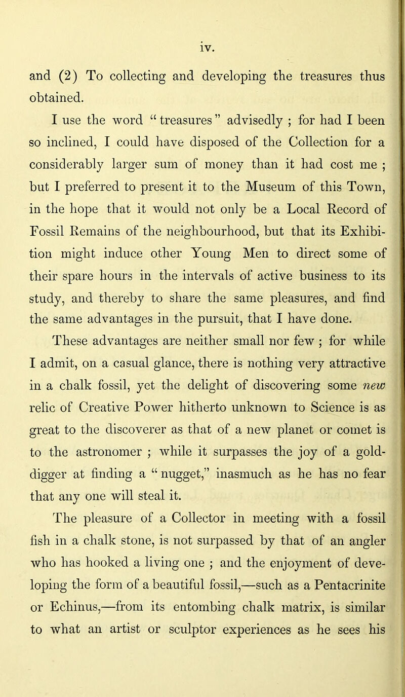 and (2) To collecting and developing the treasures thus obtained. I use the word “ treasures ” advisedly ; for had I been so inclined, I could have disposed of the Collection for a considerably larger sum of money than it had cost me ; but I preferred to present it to the Museum of this Town, in the hope that it would not only be a Local Record of Fossil Remains of the neighbourhood, but that its Exhibi- tion might induce other Young Men to direct some of their spare hours in the intervals of active business to its study, and thereby to share the same pleasures, and find the same advantages in the pursuit, that I have done. These advantages are neither small nor few ; for while I admit, on a casual glance, there is nothing very attractive in a chalk fossil, yet the delight of discovering some new relic of Creative Power hitherto unknown to Science is as great to the discoverer as that of a new planet or comet is to the astronomer ; while it surpasses the joy of a gold- digger at finding a “ nugget,” inasmuch as he has no fear that any one will steal it. The pleasure of a Collector in meeting with a fossil fish in a chalk stone, is not surpassed by that of an angler who has hooked a living one ; and the enjoyment of deve- loping the form of a beautiful fossil,—such as a Pentacrinite or Echinus,—from its entombing chalk matrix, is similar to what an artist or sculptor experiences as he sees his