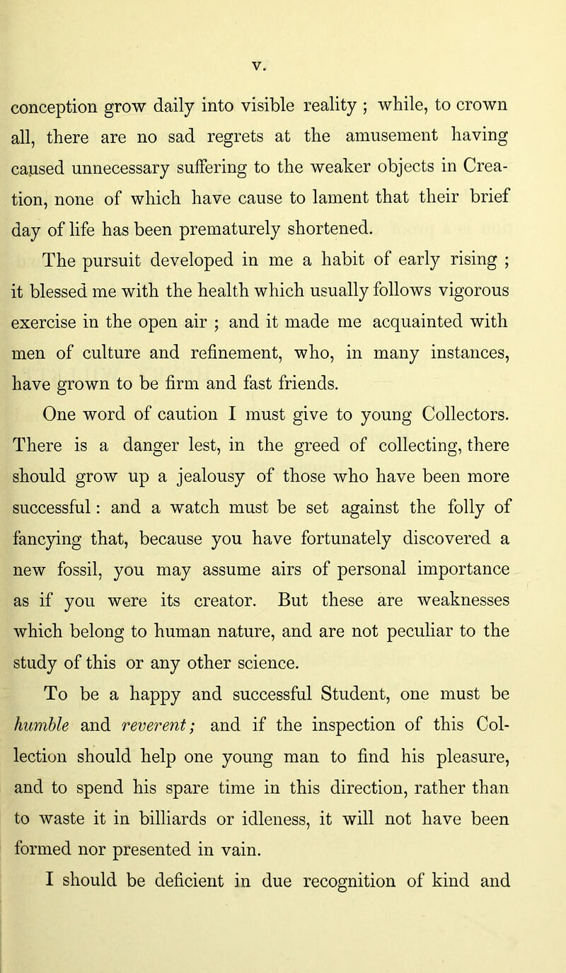 conception grow daily into visible reality ; while, to crown all, there are no sad regrets at the amusement having ca,used unnecessary suffering to the weaker objects in Crea- tion, none of which have cause to lament that their brief day of life has been prematurely shortened. The pursuit developed in me a habit of early rising ; it blessed me with the health which usually follows vigorous exercise in the open air ; and it made me acquainted with men of culture and refinement, who, in many instances, have grown to be firm and fast friends. One word of caution I must give to young Collectors. There is a danger lest, in the greed of collecting, there should grow up a jealousy of those who have been more successful: and a watch must be set against the folly of fancying that, because you have fortunately discovered a new fossil, you may assume airs of personal importance as if you were its creator. But these are weaknesses which belong to human nature, and are not peculiar to the study of this or any other science. To be a happy and successful Student, one must be humble and reverent; and if the inspection of this Col- lection should help one young man to find his pleasure, and to spend his spare time in this direction, rather than to waste it in billiards or idleness, it will not have been formed nor presented in vain. I should be deficient in due recognition of kind and