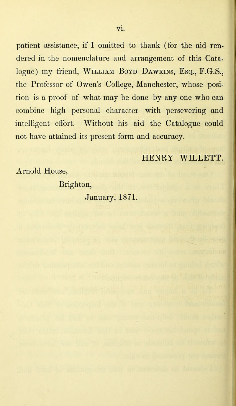 patient assistance, if I omitted to thank (for the aid ren- dered in the nomenclature and arrangement of this Cata- logue) my friend, William Boyd Dawkins, Esq., F.G.S., the Professor of Owen’s College, Manchester, whose posi- tion is a proof of what may be done by any one who can combine high personal character with persevering and intelligent effort. Without his aid the Catalogue could not have attained its present form and accuracy. HENRY WILLETT. Arnold House, Brighton, January, 1871.