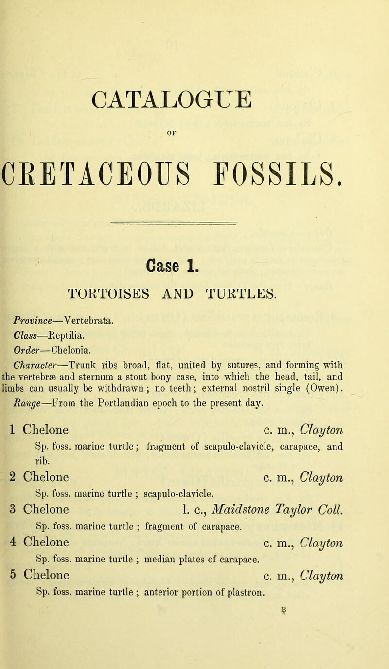 CATALOGUE OF CRETACEOUS FOSSILS. Case 1. TORTOISES AND TURTLES. Province—Vertebrata. Class—Reptilia. Order—Chelonia. Character—Trunk ribs broad, flat, united by sutures, and forming with the vertebras and sternum a stout bony case, into which the head, tail, and limbs can usually be withdrawn; no teeth; external nostril single (Owen). Range—From the Portlandian epoch to the present day. 1 Chelone c. m., Clayton Sp. foss. marine turtle; fragment of scapulo-clavicle, carapace, and rib. 2 Chelone c. m., Clayton Sp. foss. marine turtle ; scapulo-clavicle. 3 Chelone 1. c., Maidstone Taylor Coll. Sp. foss. marine turtle ; fragment of carapace. 4 Chelone c. m., Clayton Sp. foss. marine turtle ; median plates of carapace. 5 Chelone c. in., Clayton Sp. foss. marine turtle ; anterior portion of plastron.