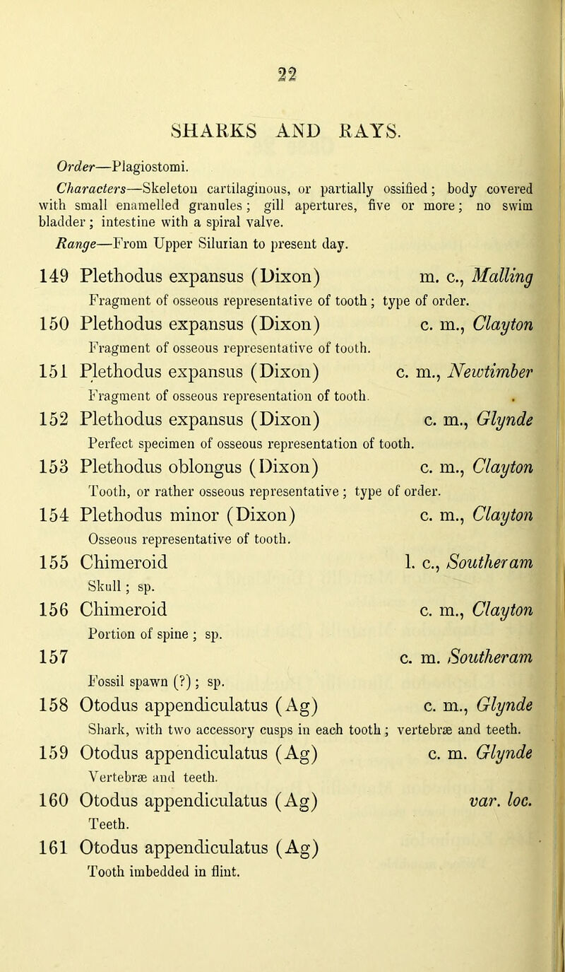 SHARKS AND RAYS. Order—Plagiostomi. Characters—Skeleton cartilaginous, or partially ossified; body covered with small enamelled granules; gill apertures, five or more; no swim bladder ; intestine with a spiral valve. Range—From Upper Silurian to present day. 149 Plethodus expansus (Dixon) m. c., Mailing Fragment of osseous representative of tooth ; type of order. 150 Plethodus expansus (Dixon) c. m., Clayton Fragment of osseous representative of tooth. 151 Plethodus expansus (Dixon) c. m., Newtimber Fragment of osseous representation of tooth. 152 Plethodus expansus (Dixon) c. m., Glynde Perfect specimen of osseous representation of tooth. 153 Plethodus oblongus (Dixon) c. m., Clayton Tooth, or rather osseous representative ; type of order. 154 Plethodus minor (Dixon) c. m., Clayton Osseous representative of tooth. 155 Chimeroid 1. c., Souther am Skull; sp. 156 Chimeroid c. m., Clayton Portion of spine ; sp. 157 c. m. Southeram Fossil spawn (?); sp. 158 Otodus appendiculatus (Ag) c. m., Glynde Shark, with two accessory cusps in each tooth; vertebrae and teeth. 159 Otodus appendiculatus (Ag) c. m. Glynde Vertebrae and teeth. 160 Otodus appendiculatus (Ag) var. loc. Teeth. 161 Otodus appendiculatus (Ag) Tooth imbedded in flint.