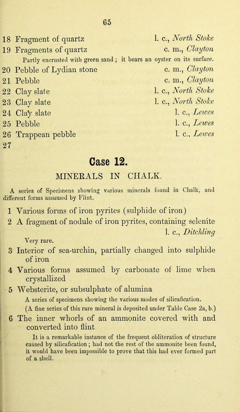 18 Fragment of quartz 19 Fragments of quartz Partly encrusted with green sand ; 20 Pebble of Lydian stone 21 Pebble 22 Clay slate 23 Clay slate 24 Clay slate 25 Pebble 26 Trappean pebble 27 1. c., North Stoke c. m., Clayton it bears an oyster on its surface. c. m., Clayton c. m., Clayton 1. c., North Stoke 1. c., North Stoke 1. c., Lewes 1. c., Lewes 1. c., Lewes Case 12. MINERALS IN CHALK. A series of Specimens showing various minerals found in Chalk, and different forms assumed by Flint. 1 Various forms of iron pyrites (sulphide of iron) 2 A fragment of nodule of iron pyrites, containing selenite 1. c., DitcMing Very rare. 3 Interior of sea-urchin, partially changed into sulphide of iron 4 Various forms assumed by carbonate of lime when crystallized 5 Websterite, or subsulphate of alumina A series of specimens showing the various modes of silicafication. (A fine series of this rare mineral is deposited under Table Case 2a, b.) 6 The inner whorls of an ammonite covered with and converted into flint It is a remarkable instance of the frequent obliteration of structure caused by silicafication; had not the rest of the ammonite been found, it would have been impossible to prove that this had ever formed part of a shell. I
