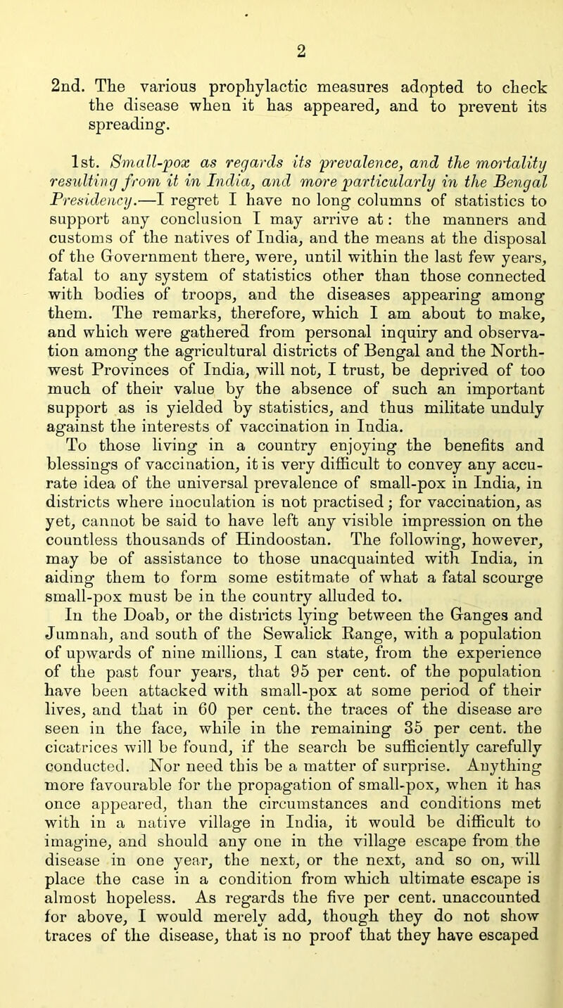 2nd. The various prophylactic measures adopted to check the disease when it has appeared^ and to prevent its spreading. 1st. Small-pox as regards its prevalence, and the mortality resulting from it in India, and more particularly in the Bengal Presidency.—I regret I have no long columns of statistics to support any conclusion I may arrive at: the manners and customs of the natives of India, and the means at the disposal of the Grovernment there, were, until within the last few years, fatal to any system of statistics other than those connected with bodies of troops, and the diseases appearing among them. The remarks, therefore, which I am about to make, and which were gathered from personal inquiry and observa- tion among the agricultural districts of Bengal and the North- west Provinces of India, will not, I trust, be deprived of too much of their value by the absence of such an important support as is yielded by statistics, and thus militate unduly against the interests of vaccination in India. To those living in a country enjoying the benefits and blessings of vaccination, it is very diflficult to convey any accu- rate idea of the universal prevalence of small-pox in India, in districts where inoculation is not practised; for vaccination, as yet, cannot be said to have left any visible impression on the countless thousands of Hindoostan. The following, however, may be of assistance to those unacquainted with India, in aiding them to form some estitmate of what a fatal scourge small-pox must be in the country alluded to. In the Doab, or the districts lying between the Granges and Jumnah, and south of the Sewalick Range, with a population of upwards of nine millions, I can state, from the experience of the past four years, that 95 per cent, of the population have been attacked with small-pox at some period of their lives, and that in 60 per cent, the traces of the disease are seen in the face, while in the remaining 35 per cent, the cicatrices will be found, if the search be sufficiently carefully conducted. Nor need this be a matter of surprise. Anything more favourable for the propagation of small-pox, when it has once appeared, than the circumstances and conditions met with in a native village in India, it would be difficult to imagine, and should any one in the village escape from the disease in one year, the next, or the next, and so on, will place the case in a condition from which ultimate escape is almost hopeless. As regards the five per cent, unaccounted for above, I would merely add, though they do not show traces of the disease, that is no proof that they have escaped