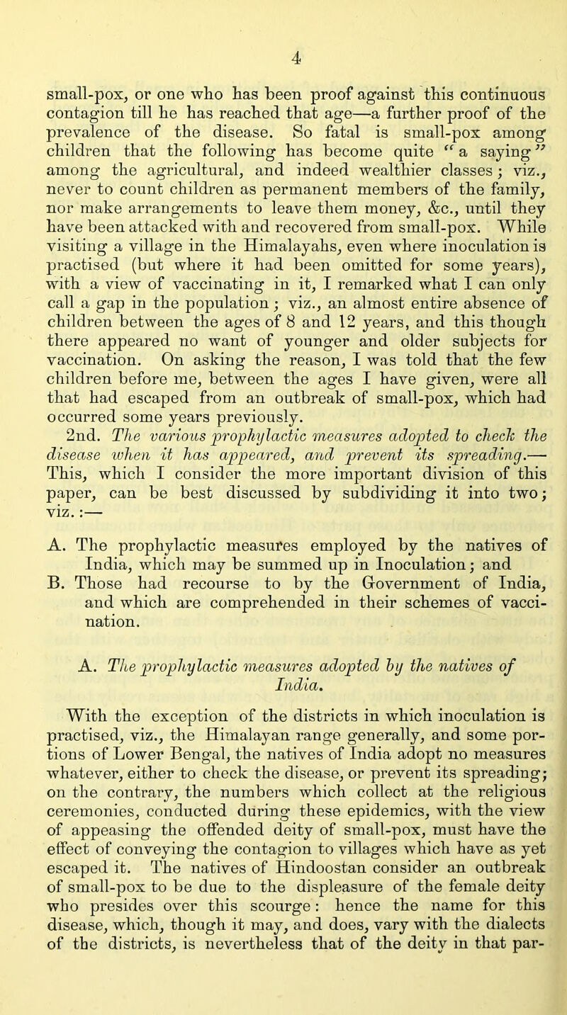 small-pox, or one who has been proof against this continuous contagion till he has reached that age—a further proof of the prevalence of the disease. So fatal is small-pox among children that the following has become quite “ a saying ” among the agricultural, and indeed wealthier classes; viz., never to count children as permanent members of the family, nor make arrangements to leave them money, &c., until they have been attacked with and recovered from small-pox. While visiting a village in the Himalayahs, even where inoculation is practised (but where it had been omitted for some years), with a view of vaccinating in it, I remarked what I can only call a gap in the population; viz., an almost entire absence of children between the ages of 8 and 12 years, and this though there appeared no want of younger and older subjects for vaccination. On asking the reason, I was told that the few children before me, between the ages I have given, were all that had escaped from an outbreak of small-pox, which had occurred some years previously. 2nd. The various prophylactic measures adopted to chech the disease ivhen it has appeared, and prevent its spreading.— This, which I consider the more important division of this paper, can be best discussed by subdividing it into two; viz.:— A. The prophylactic measures employed by the natives of India, which may be summed up in Inoculation; and B. Those had recourse to by the Government of India, and which are comprehended in their schemes of vacci- nation. A. T1 be prophylactic measures adopted by the natives of India. With the exception of the districts in which inoculation is practised, viz., the Himalayan range generally, and some por- tions of Lower Bengal, the natives of India adopt no measures whatever, either to check the disease, or prevent its spreading; on the contrary, the numbers which collect at the religious ceremonies, conducted during these epidemics, with the view of appeasing the offended deity of small-pox, must have the effect of conveying the contagion to villages which have as yet escaped it. The natives of Hindoostan consider an outbreak of small-pox to be due to the displeasure of the female deity who presides over this scourge: hence the name for this disease, which, though it may, and does, vary with the dialects of the districts, is nevertheless that of the deity in that par-