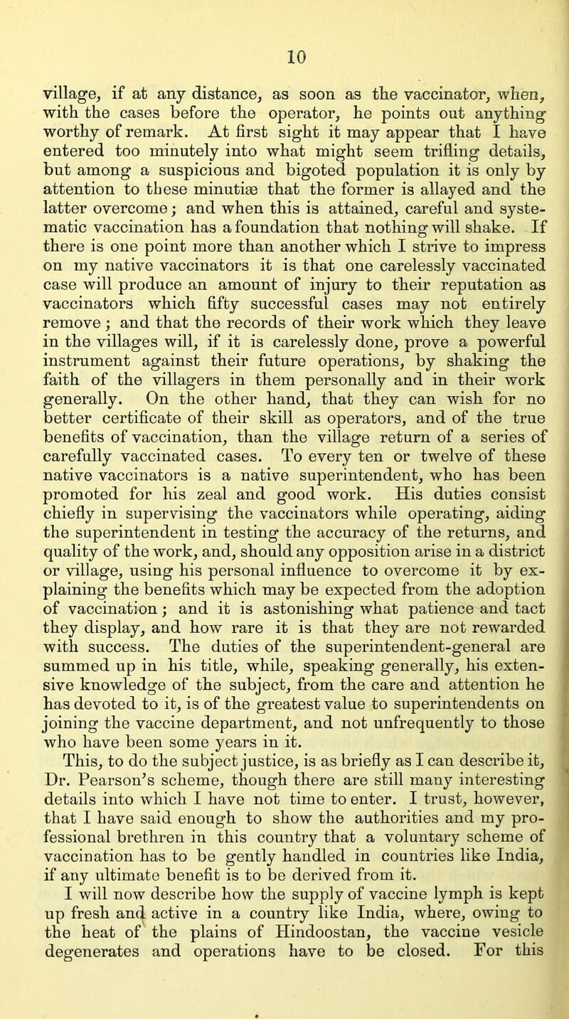 village, if at any distance, as soon as the vaccinator, when, with the cases before the operator, he points out anything worthy of remark. At first sight it may appear that I have entered too minutely into what might seem trifling details, but among a suspicious and bigoted population it is only by attention to these minutim that the former is allayed and the latter overcome; and when this is attained, careful and syste- matic vaccination has a foundation that nothing will shake. If there is one point more than another which I strive to impress on my native vaccinators it is that one carelessly vaccinated case will produce an amount of injury to their reputation as vaccinators which fifty successful cases may not entirely remove ; and that the records of their work which they leave in the villages will, if it is carelessly done, prove a powerful instrument against their future operations, by shaking the faith of the villagers in them personally and in their work generally. On the other hand, that they can wish for no better certificate of their skill as operators, and of the true benefits of vaccination, than the village return of a series of carefully vaccinated cases. To every ten or twelve of these native vaccinators is a native superintendent, who has been promoted for his zeal and good work. His duties consist chiefly in supervising the vaccinators while operating, aiding the superintendent in testing the accuracy of the returns, and quality of the work, and, should any opposition arise in a district or village, using his personal influence to overcome it by ex- plaining the benefits which may be expected from the adoption of vaccination; and it is astonishing what patience and tact they display, and how rare it is that they are not rewarded with success. The duties of the superintendent-general are summed up in his title, while, speaking generally, his exten- sive knowledge of the subject, from the care and attention he has devoted to it, is of the greatest value to superintendents on joining the vaccine department, and not unfrequently to those who have been some years in it. This, to do the subject justice, is as briefly as I can describe it. Dr. Pearson’s scheme, though there are still many interesting details into which I have not time to enter. I trust, however, that I have said enough to show the authorities and my pro- fessional brethren in this country that a voluntary scheme of vaccination has to be gently handled in countries like India, if any ultimate benefit is to be derived from it. I will now describe how the supply of vaccine lymph is kept up fresh and active in a country like India, where, owing to the heat of the plains of Hindoostan, the vaccine vesicle degenerates and operations have to be closed. For this