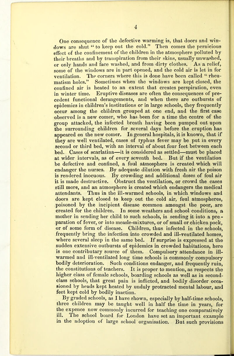 One consequence of the defective warming is, that doors and win- dows are shut “ to keep out the cold.” Then comes the pernicious effect of the confinement of the children in the atmosphere polluted by their breaths and by transpiration from their skins, usually unwashed, or only hands and face washed, and from dirty clothes. As a relief, some of the windows are in part opened, and the cold air is let in for ventilation. The corners where this is done have been called “ rheu- matism holes.” Sometimes when the windows are kept closed, the confined air is heated to an extent that creates perspiration, even in winter time. Eruptive diseases are often the consequences of pre- cedent functional derangements, and when there are outbursts of epidemics in children’s institutions or in large schools, they frequently occur among the children grouped at one end, and the first case observed is a new comer, who has been for a time the centre of the group attacked, the infected breath having been pumped out upon the surrounding children for several days before the eruption has appeared on the new comer. In general hospitals, it is known, that if they are well ventilated, cases of typhus fever may be put in every second or third bed, with an interval of about four feet between each bed. Cases of scarlatina—it is considered as settled—must be placed at wider intervals, as of every seventh bed. But if the ventilation be defective and confined, a foul atmosphere is created which will endanger the nurses. By adequate dilution with fresh air the poison is rendered inocuous. By crowding and additional doses of foul air it is made destructive. Obstruct the ventilation, or crowd the cases still more, and an atmosphere is created which endangers the medical attendants. Thus in the ill-warmed schools, in which windows and doors are kept closed to keep out the cold air, foul atmospheres, poisoned by the incipient disease common amongst the poor, are created for the children. In some weathers and school conditions, a mother in sending her child to such schools, is sending it into a pre- paration of fever, or into measle-mixtures, or of small or chicken pock, or of some form of disease. Children, thus infected in the schools, frequently bring the infection into crowded and ill-ventilated homes, where several sleep in the same bed. If surprise is expressed at the sudden extensive outbursts of epidemics in crowded habitations, here is one contributary source of them. Compulsory attendance in ill- warmed and ill-ventilated long time schools is commonly compulsory bodily deterioration. Such conditions endanger, and frequently ruin, the constitutions of teachers. It is proper to mention, as respects the higher class of female schools, boarding schools as well as in second- class schools, that great pain is inflicted, and bodily disorder occa- sioned by heads kept heated by unduly protracted mental labour, and feet kept cold by bodily inaction. By graded schools, as I have shown, especially by half-time schools, three children may be taught well in half the time in years, for the expence now commonly incurred for teaching one comparatively ill. The school board for London have set an important example in the adoption of large school organisation. But such provisions