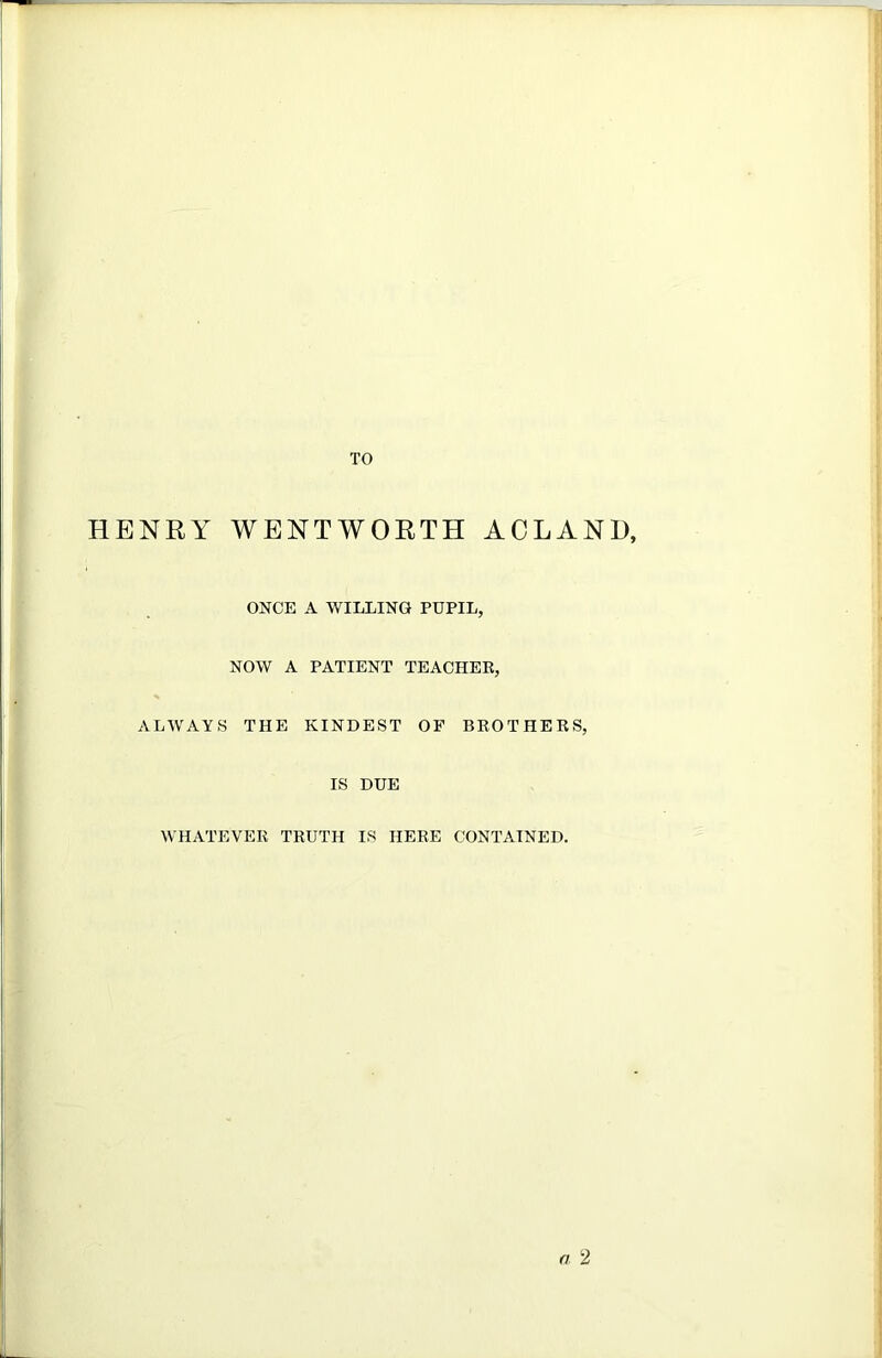 HENRY TO WENTWORTH ACLANl), ONCE A WILLING PUPIL, NOW A PATIENT TEACHER, ALWAYS THE KINDEST OF BEOTHERS, IS DUE WHATEVER TRUTH IS HERE CONTAINED.