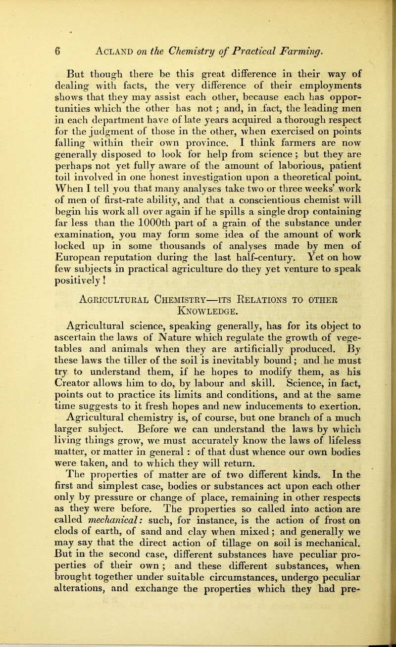 But though there be this great difference in their way of dealing with facts, the very difference of their employments shows that they may assist each other, because each has oppor- tunities which the other has not ; and, in fact, the leading men in each department have of late years acquired a thorough respect for the judgment of those in the other, when exercised on points falling within their own province. I think farmers are now generally disposed to look for help from science ; but they are perhaps not yet fully aware of the amount of laborious, patient toil involved in one honest investigation upon a theoretical point. When I tell you that many analyses take two or three weeks’ work of men of first-rate ability, and that a conscientious chemist will begin his work all over again if he spills a single drop containing far less than the 1000th part of a grain of the substance under examination, you may form some idea of the amount of work locked up in some thousands of analyses made by men of European reputation during the last half-century. Yet on how few subjects in practical agriculture do they yet venture to speak positively! Agricultural Chemistry—its Eelations to other Knowledge. Agricultural science, speaking generally, has for its object to ascertain the laws of Nature which regulate the growth of vege- tables and animals when they are artificially produced. By these laws the tiller of the soil is inevitably bound; and he must try to understand them, if he hopes to modify them, as his Creator allows him to do, by labour and skill. Science, in fact, points out to practice its limits and conditions, and at the same time suggests to it fresh hopes and new inducements to exertion. Agricultural chemistry is, of course, but one branch of a much larger subject. Before we can understand the laws by which living things grow, we must accurately know the laws of lifeless matter, or matter in general : of that dust whence our own bodies were taken, and to which they will return. The properties of matter are of two different kinds. In the first and simplest case, bodies or substances act upon each other only by pressure or change of place, remaining in other respects as they were before. The properties so called into action are called mechanical: such, for instance, is the action of frost on clods of earth, of sand and clay when mixed; and generally we may say that the direct action of tillage on soil is mechanical. But in the second case, different substances have peculiar pro- perties of their own; and these different substances, when brought together under suitable circumstances, undergo peculiar alterations, and exchange the properties which they had pre-