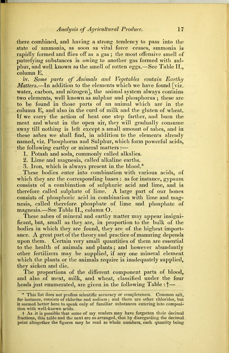 there combined, and having a strong tendency to pass into the state of ammonia, as soon as vital force ceases, ammonia is rapidly formed and flies off as a gas ; the most offensive smell of putrefying substances is owing to another gas formed with sul- phur, and well known as the smell of rotten eggs.—See Table II., column E. iv. Some parts of Animals and Vegetables contain Earthy Matters.—In addition to the elements which we have found [viz. water, carbon, and nitrogen], the animal system always contains two elements, well known as sulphur and phosphorus ; these are to be found in those parts of an animal which are in the column E, and also in the curd of milk and the gluten of wheat. If we carry the action of heat one step farther, and burn the meat and wheat in the open air, they will gradually consume away till nothing is left except a small amount of ashes, and in these ashes we shall find, in addition to the elements already named, viz. Phosphorus and Sulphur, which form powerful acids, the following earthy or mineral matters :— 1. Potash and soda, commonly called alkalies. 2. Lime and magnesia, called alkaline earths. 3. Iron, which is always present in the blood.* These bodies enter into combination with various acids, of which they are the corresponding bases : as for instance, gypsum consists of a combination of sulphuric acid and lime, and is therefore called sulphate of lime. A large part of our bones consists of phosphoric acid in combination with lime and mag- nesia, called therefore phosphate of lime and phosphate of magnesia.—See Table II., column O. These ashes of mineral and earthy matter may appear insigni- ficant, but, small as they are, in proportion to the bulk of the bodies in which they are found, they are of the highest import- ance. A great part of the theory and practice of manuring depends upon them. Certain very small quantities of them are essential to the health of animals and plants; and however abundantly other fertilizers may be supplied, if any one mineral element which the plants or the animals require is inadequately supplied, they sicken and die. The proportions of the different component parts of blood, and also of meat, milk, and wheat, classified under the four heads just enumerated, are given in the following Table :t— * This list does not profess scientific accuracy or completeness. Common salt, for instance, consists of chlorine and sodium ; and there are other chlorides, but it seemed better here to speak only of familiar substances entering into composi- tion with well-known acids. t As it is possible that some of my readers may have forgotten their decimal fractions, this table and the next are so arranged, that by disregarding the decimal point altogether the figui-es may be read as whole numbers, each quantity being