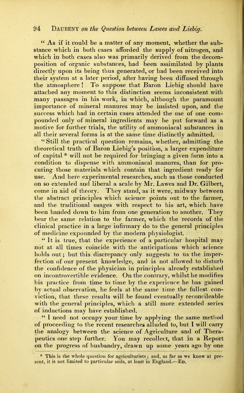 “ As if it could be a matter of any moment, whether the sub- stance which in both cases afforded the supply of nitrogen, and which in both cases also was primarily derived from the decom- position of organic substances, had been assimilated by plants directly upon its being thus generated, or had been received into their system at a later period, after having been diffused through the atmosphere ! To suppose that Baron Liebig should have attached any moment to this distinction seems inconsistent with many passages in his work, in which, although the paramount importance of mineral manures may be insisted upon, and the success which had in certain cases attended the use of one com- pounded only of mineral ingredients may be put forward as a motive for further trials, the utility of ammoniacal substances in all their several forms is at the same time distinctly admitted. “ Still the practical question remains, whether, admitting the theoretical truth of Baron Liebig’s position, a larger expenditure of capital * will not be required for bringing a given farm into a condition to dispense with ammoniacal manures, than for pro- curing those materials which contain that ingredient ready for use. And here experimental researches, such as those conducted on so extended and liberal a scale by Mr. Lawes and Dr. Gilbert, come in aid of theory. They stand, as it were, midway between the abstract principles which science points out to the farmer, and the traditional usages with respect to his art, which have been handed down to him from one generation to another. They bear the same relation to the farmer, which the records of the clinical j)ractice in a large infirmary do to the general principles of medicine expounded by the modern physiologist. “ It is true, that the experience of a particular hospital may not at all times coincide with the anticipations which science holds out; but this discrepancy only suggests to us the imper- fection of our present knowledge, and is not allowed to disturb the confidence of the physician in principles already established on incontrovertible evidence. On the contrary, whilst he modifies his practice from time to time by the experience he has gained by actual observation, he feels at the same time the fullest con- viction, that these results will be found eventually reconcileable with the general principles, which a still more extended series of inductions may have established. “ I need not occupy your time by applying the same method of proceeding to the recent researches alluded to, but 1 will carry the analogy between the science of Agriculture and of Thera- peutics one step further. You may recollect, that in a Report on the progress of husbandry, drawn up some years ago by one * This is the whole question for agriculturists ; and, as far as we know at pre- sent, it is not limited to particular soils, at least in England.—Ed.