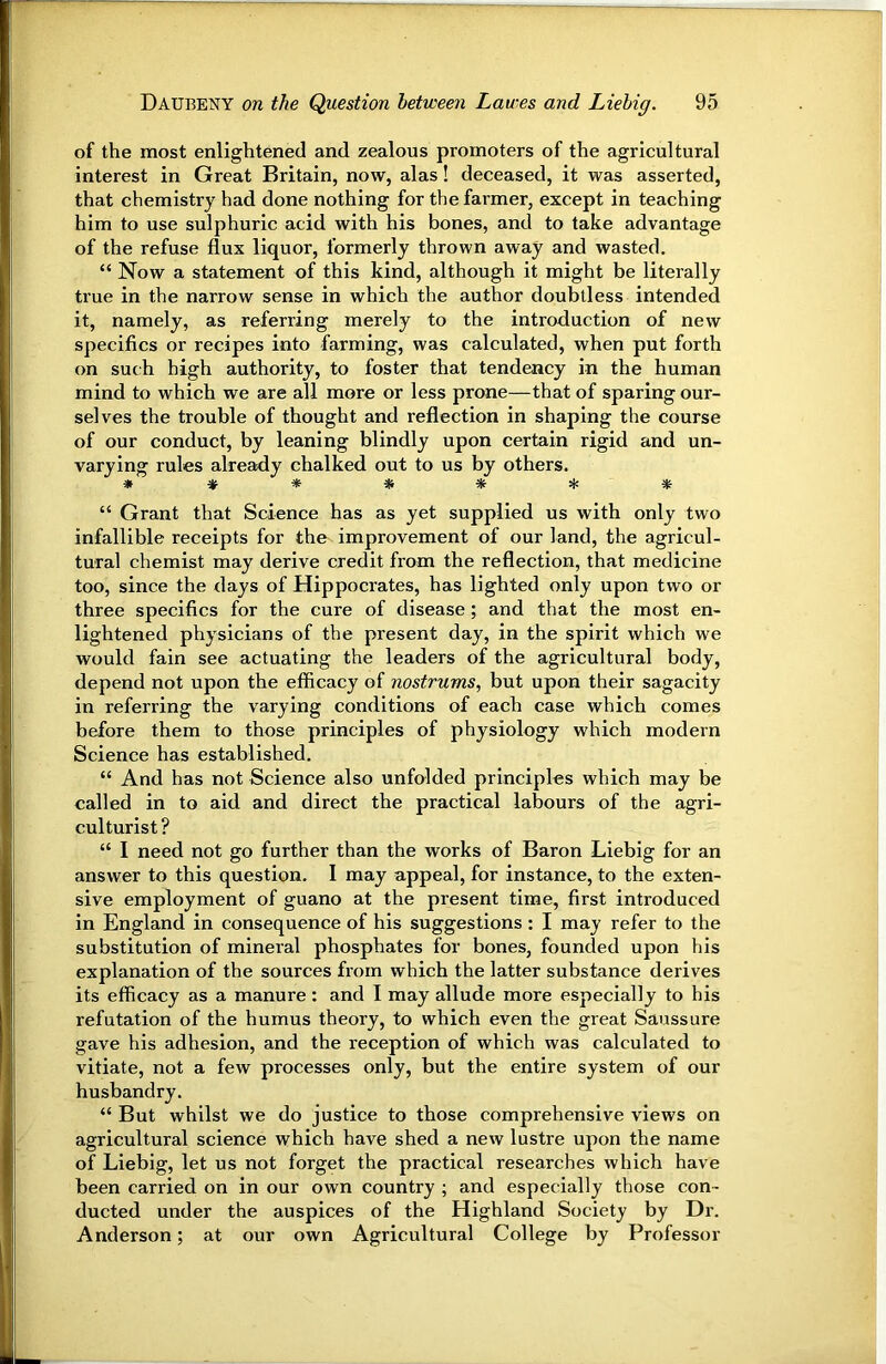 of the most enlightened and zealous promoters of the agricultural interest in Great Britain, now, alas! deceased, it was asserted, that chemistry had done nothing for the farmer, except in teaching him to use sulphuric acid with his bones, and to take advantage of the refuse flux liquor, formerly thrown away and wasted. “ Now a statement of this kind, although it might be literally true in the narrow sense in which the author doubtless intended it, namely, as referring merely to the introduction of new specifics or recipes into farming, was calculated, when put forth on such high authority, to foster that tendency in the human mind to which we are all more or less prone—that of sparing our- selves the trouble of thought and reflection in shaping the course of our conduct, by leaning blindly upon certain rigid and un- varying rules alre^y chalked out to us by others. » * * * * * “ Grant that Science has as yet supplied us with only two infallible receipts for the improvement of our land, the agricul- tural chemist may derive credit from the reflection, that medicine too, since the days of Hippocrates, has lighted only upon two or three specifics for the cure of disease ; and that the most en- lightened physicians of the present day, in the spirit which we would fain see actuating the leaders of the agricultural body, depend not upon the efficacy of nostrums, but upon their sagacity in referring the varying conditions of each case which comes before them to those principles of physiology which modern Science has established. “ And has not Science also unfolded principles which may be called in to aid and direct the practical labours of the agri- culturist ? “ I need not go further than the works of Baron Liebig for an answer to this question. I may appeal, for instance, to the exten- sive employment of guano at the present time, first introduced in England in consequence of his suggestions : I may refer to the substitution of mineral phosphates for bones, founded upon his explanation of the sources from which the latter substance derives its efficacy as a manure: and I may allude more especially to his refutation of the humus theory, to which even the great Saussure gave his adhesion, and the reception of which was calculated to vitiate, not a few processes only, but the entire system of our husbandry. “ But whilst we do justice to those comprehensive views on agricultural science which have shed a new lustre upon the name of Liebig, let us not forget the practical researches which have been carried on in our own country ; and especially those con- ducted under the auspices of the Highland Society by Dr. Anderson; at our own Agricultural College by Professor