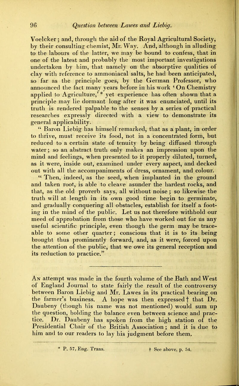 Voelcker; and, through the aid of the Royal Agricultural Society, by their consulting chemist, Mr. Way. And, although in alluding to the labours of the latter, we may be bound to confess, that in one of the latest and probably the most important investigations undertaken by him, that namely on the absorptive qualities of clay with reference to ammoniacal salts, he had been anticipated, so far as the principle goes, by the German Professor, who announced the fact many years before in his work ‘ On Chemistry applied to Agriculture,’* yet experience has often shown that a principle may lie dormant long after it was enunciated, until its truth is rendered palpable to the senses by a series of practical researches expressly directed with a view to demonstrate its general applicability. “ Baron Liebig has himself remarked, that as a plant, in order to thrive, must receive its food, not in a concentrated form, but reduced to a certain state of tenuity by being diffused through water; so an abstract truth only makes an impression upon the mind and feelings, when presented to it properly diluted, turned, as it were, inside out, examined under every aspect, and decked out with all the accompaniments of dress, ornament, and colour. “ Then, indeed, as the seed, when implanted in the ground and taken root, is able to cleave asunder the hardest rocks, and that, as the old proverb says, all without noise ; so likewise the truth will at length in its own good time begin to germinate, and gradually conquering all obstacles, establish for itself a foot- ing in the mind of the public. Let us not therefore withhold our meed of approbation from those who have worked out for us any useful scientific principle, even though the germ may be trace- able to some other quarter; conscious that it is to its being brought thus prominently forward, and, as it were, forced upon the attention of the public, that we owe its general reception and its reduction to practice.” An attempt was made in the fourth volume of the Bath and West of England Journal to state fairly the result of the controversy between Baron Liebig and Mr. Lawes in its practical bearing on the farmer’s business. A hope was then expressed f that Dr. Daubeny (though his name was not mentioned) would sum up the question, holding the balance even between science and prac- tice. Dr. Daubeny has spoken from the high station of the Presidential Chair of the British Association; and it is due to him and to our readers to lay his judgment before them. P. .57, Eng. Trans. t See above, p. 54.