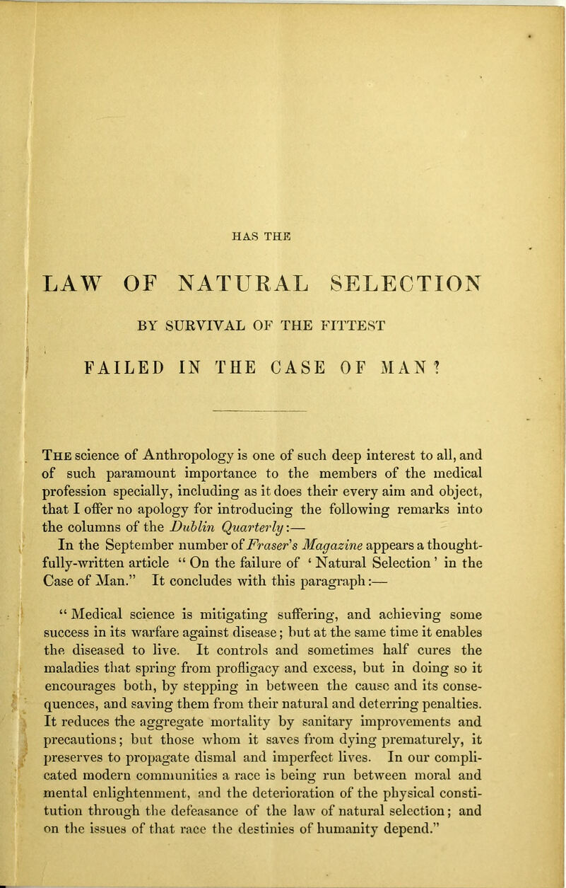 LAW OF NATURAL SELECTION BY SURVIVAL OF THE FITTEST FAILED IN THE CASE OF MAN ? The science of Anthropology is one of such deep interest to all, and of such paramount importance to the members of the medical profession specially, including as it does their every aim and object, that I offer no apology for introducing the following remarks into the columns of the Dublin Quarterly:— In the September number of Fraser's Magazine appears a thought- fully-written article “ On the failure of ‘ Natural Selection ’ in the Case of Man.” It concludes with this paragraph:— “ Medical science is mitigating suffering, and achieving some success in its warfare against disease; but at the same time it enables the diseased to live. It controls and sometimes half cures the maladies that spring from profligacy and excess, but in doing so it encourages both, by stepping in between the cause and its conse- quences, and saving them from their natural and deterring penalties. It reduces the aggregate mortality by sanitary improvements and precautions; but those whom it saves from dying prematurely, it preserves to propagate dismal and imperfect lives. In our compli- cated modern communities a race is being run between moral and mental enlightenment, and the deterioration of the physical consti- tution through the defeasance of the law of natural selection; and on the issues of that race the destinies of humanity depend.”