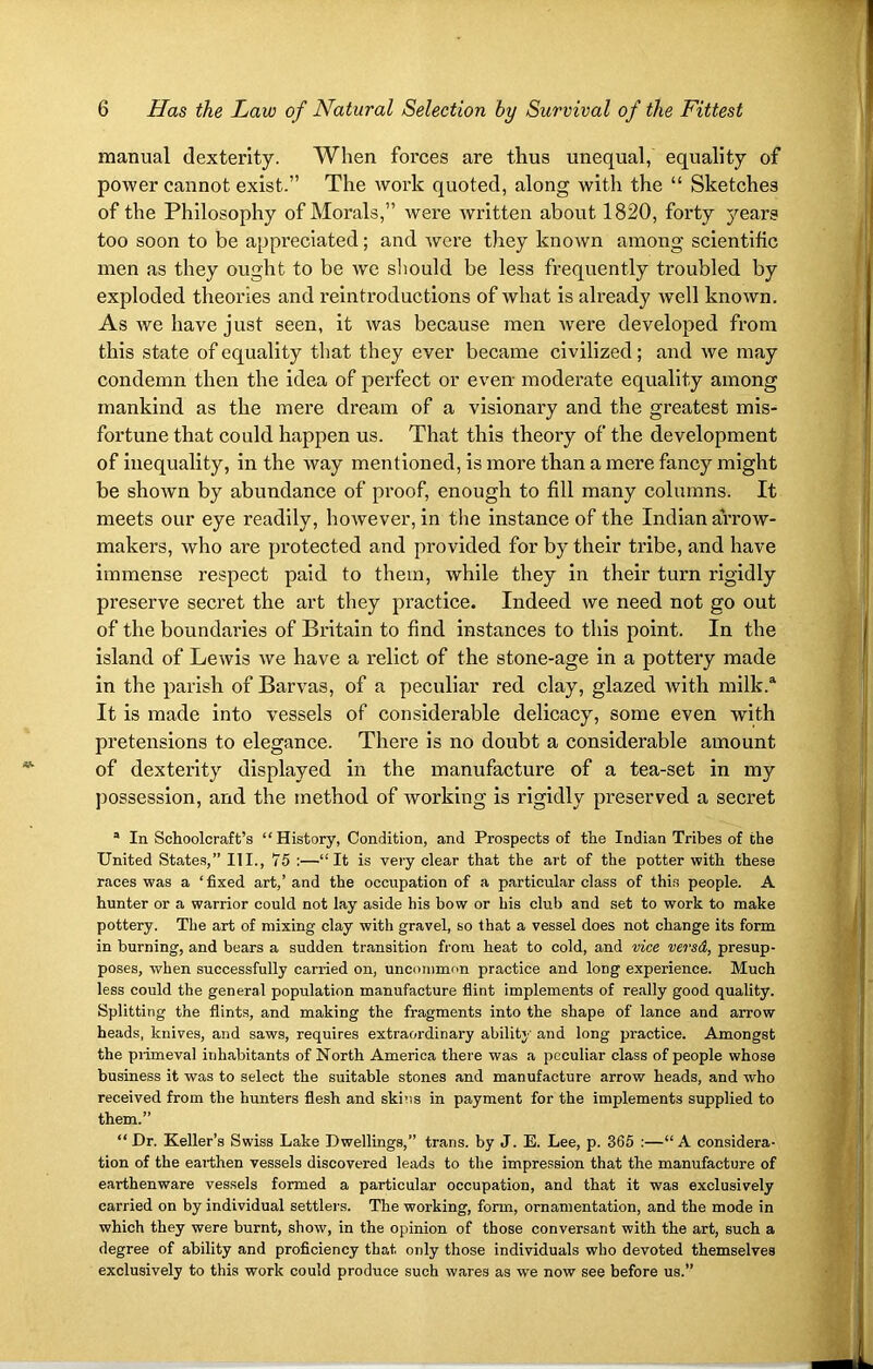 manual dexterity. When forces are thus unequal, equality of power cannot exist.” The work quoted, along with the “ Sketches of the Philosophy of Morals,” were written about 1820, forty years too soon to be appreciated; and were they known among scientific men as they ought to be we should be less frequently troubled by exploded theories and reintroductions of what is already well known. As we have just seen, it was because men were developed from this state of equality that they ever became civilized; and we may condemn then the idea of perfect or even moderate equality among mankind as the mere dream of a visionary and the greatest mis- fortune that could happen us. That this theory of the development of inequality, in the way mentioned, is more than a mere fancy might be shown by abundance of proof, enough to fill many columns. It meets our eye readily, however, in the instance of the Indian arrow- makers, who are protected and provided for by their tribe, and have immense respect paid to them, while they in their turn rigidly preserve secret the art they practice. Indeed we need not go out of the boundaries of Britain to find instances to this point. In the island of Lewis we have a relict of the stone-age in a pottery made in the parish of Barvas, of a peculiar red clay, glazed with milk.® It is made into vessels of considerable delicacy, some even with pretensions to elegance. There is no doubt a considerable amount of dexterity displayed in the manufacture of a tea-set in my possession, and the method of working is rigidly preserved a secret a In Schoolcraft’s “History, Condition, and Prospects of the Indian Tribes of the United States,” HI., 75 :—“It is very clear that the art of the potter with these races was a ‘ fixed art,’ and the occupation of a particular class of this people. A hunter or a warrior could not lay aside his bow or his club and set to work to make pottery. The art of mixing clay with gravel, so that a vessel does not change its form in burning, and bears a sudden transition from heat to cold, and vice versd, presup- poses, when successfully carried on, uncommon practice and long experience. Much less could the general population manufacture flint implements of really good quality. Splitting the flints, and making the fragments into the shape of lance and arrow heads, knives, and saws, requires extraordinary ability and long practice. Amongst the primeval inhabitants of North America there was a peculiar class of people whose business it was to select the suitable stones and manufacture arrow heads, and who received from the hunters flesh and skins in payment for the implements supplied to them.” “ Dr. Keller’s Swiss Lake Dwellings,” trans. by J. E. Lee, p. 365 :—“ A considera- tion of the earthen vessels discovered leads to the impression that the manufacture of earthenware vessels formed a particular occupation, and that it was exclusively carried on by individual settlers. The working, form, ornamentation, and the mode in which they were burnt, show, in the opinion of those conversant with the art, such a degree of ability and proficiency that only those individuals who devoted themselves exclusively to this work could produce such wares as we now see before us.”