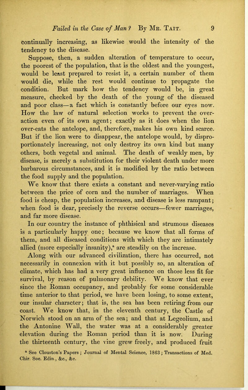 continually increasing, as likewise would the intensity of the tendency to the disease. Suppose, then, a sudden alteration of temperature to occur, the poorest of the population, that is the oldest and the youngest, would be least prepared to resist it, a certain number of them would die, while the rest would continue to propagate the condition. But mark how the tendency would be, in great measure, checked by the death of the young of the diseased and poor class—a fact which is constantly before our eyes now. How the law of natural selection works to prevent the over- action even of its own agent; exactly as it does when the lion over-eats the antelope, and, therefore, makes his own kind scarce. But if the lion were to disappear, the antelope would, by dispro- portionately increasing, not only destroy its own kind but many others, both vegetal and animal. The death of weakly men, by disease, is merely a substitution for their violent death under more barbarous circumstances, and it is modified by the ratio between the food supply and the population. We know that there exists a constant and never-varying ratio between the price of corn and the number of marriages. When food is cheap, the population increases, and disease is less rampant; when food is dear, precisely the reverse occurs—fewer marriages, and far more disease. In our country the instance of phthisical and strumous diseases is a particularly happy one; because we know that all forms of them, and all diseased conditions with which they are intimately allied (more especially insanity),4 are steadily on the increase. Along with our advanced civilization, there has occurred, not necessarily in connexion with it but possibly so, an alteration of climate, which has had a very great influence on those less fit for survival, by reason of pulmonary debility. We know that ever since the Roman occupancy, and probably for some considerable time anterior to that period, we have been losing, to some extent, our insular character; that is, the sea has been retiring from our coast. We know that, in the eleventh century, the Castle of Norwich stood on an arm of the sea; and that at Legeolium, and the Antonine Wall, the water was at a considerably greater elevation during the Roman period than it is now. During the thirteenth century, the vine greAv freely, and produced fruit a See Clouston’s Papers ; Journal of Mental Science, 1863 ; Transactions of Med. Chir. Soc. Edin., &c., &c.