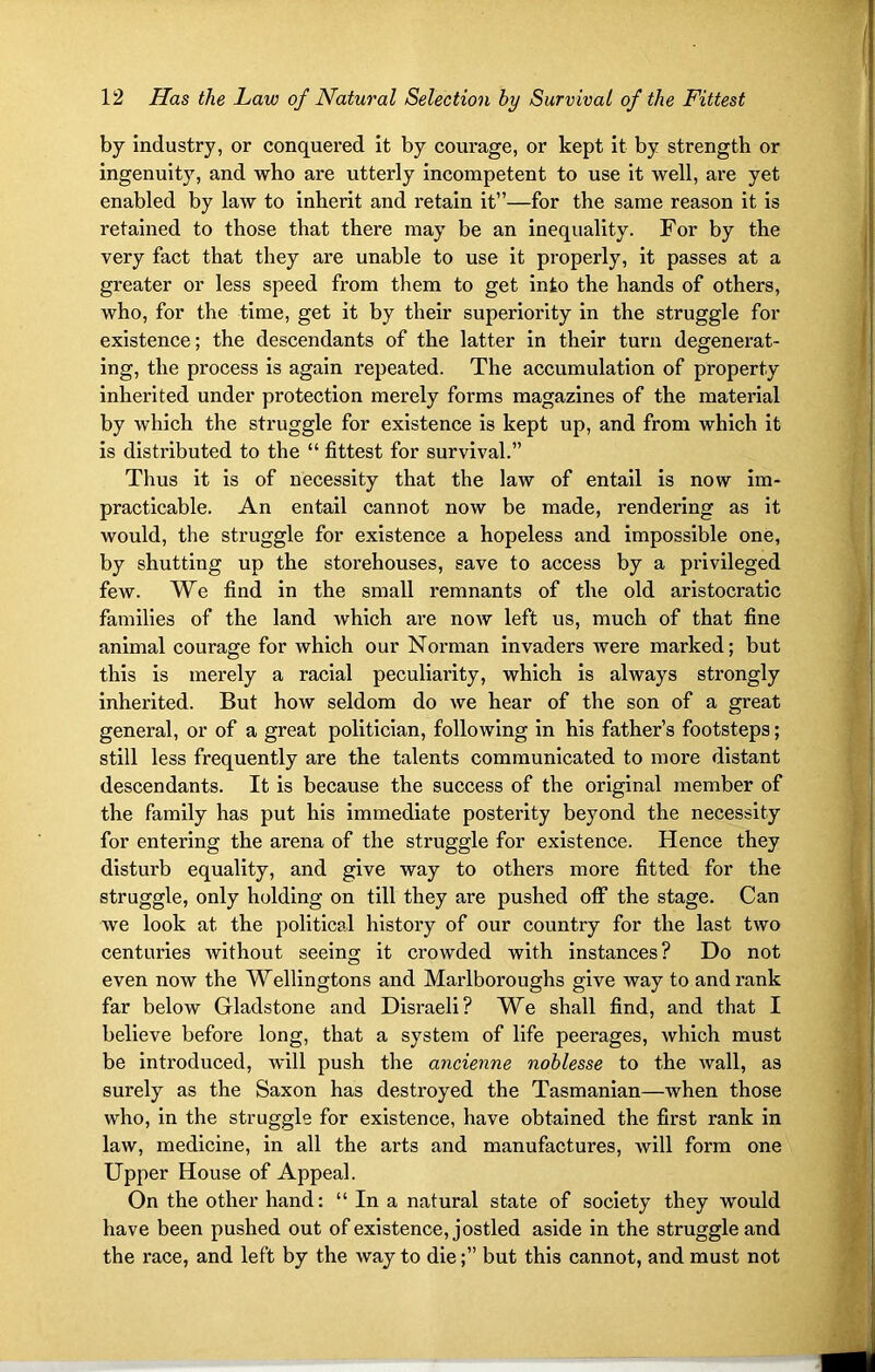 by industry, or conquered it by courage, or kept it by strength or ingenuity, and who are utterly incompetent to use it well, are yet enabled by law to inherit and retain it”—for the same reason it is retained to those that there may be an inequality. For by the very fact that they are unable to use it properly, it passes at a greater or less speed from them to get into the hands of others, who, for the time, get it by their superiority in the struggle for existence; the descendants of the latter in their turn degenerat- ing, the process is again repeated. The accumulation of property inherited under protection merely forms magazines of the material by which the struggle for existence is kept up, and from which it is distributed to the “ fittest for survival.” Thus it is of necessity that the law of entail is now im- practicable. An entail cannot now be made, rendering as it would, the struggle for existence a hopeless and impossible one, by shutting up the storehouses, save to access by a privileged few. We find in the small remnants of the old aristocratic families of the land which are now left us, much of that fine animal courage for which our Norman invaders were marked; but this is merely a racial peculiarity, which is always strongly inherited. But how seldom do we hear of the son of a great general, or of a great politician, following in his father’s footsteps; still less frequently are the talents communicated to more distant descendants. It is because the success of the original member of the family has put his immediate posterity beyond the necessity for entering the arena of the struggle for existence. Hence they disturb equality, and give way to others more fitted for the struggle, only holding on till they are pushed off the stage. Can we look at the political history of our country for the last two centuries without seeing it crowded with instances? Do not even now the Wellingtons and Marlboroughs give way to and rank far below Gladstone and Disraeli? We shall find, and that I believe before long, that a system of life peerages, which must be introduced, will push the ancienne noblesse to the wall, as surely as the Saxon has destroyed the Tasmanian—when those who, in the struggle for existence, have obtained the first rank in law, medicine, in all the arts and manufactures, will form one Upper House of Appeal. On the other hand: “ In a natural state of society they would have been pushed out of existence, jostled aside in the struggle and the race, and left by the way to die;” but this cannot, and must not