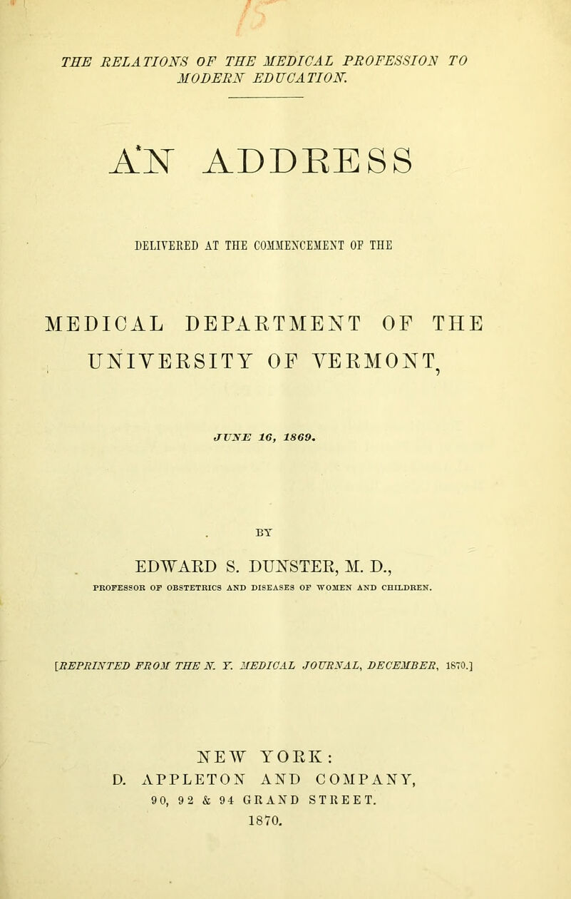 MODERN EDUCATION. ADDEESS DELIVERED AT THE COMHENCEIIENT OF THE MEDICAL DEPARTMENT OF THE UNIVERSITY OF VERMONT JUNE 16, 1869. BY EDWAKD S. DUESTER, M. D., PROFESSOR OF OBSTETRICS AND DISEASES OF WOMEN AND CHILDREN, [REPRINTED FROM THE N. T. MEDICAL JOURNAL, DECEMBER, 1870.] NEW YORK: D. APPLETON AND COMPANY, 9 0, 92 & 94 GRAND STREET. 1870,