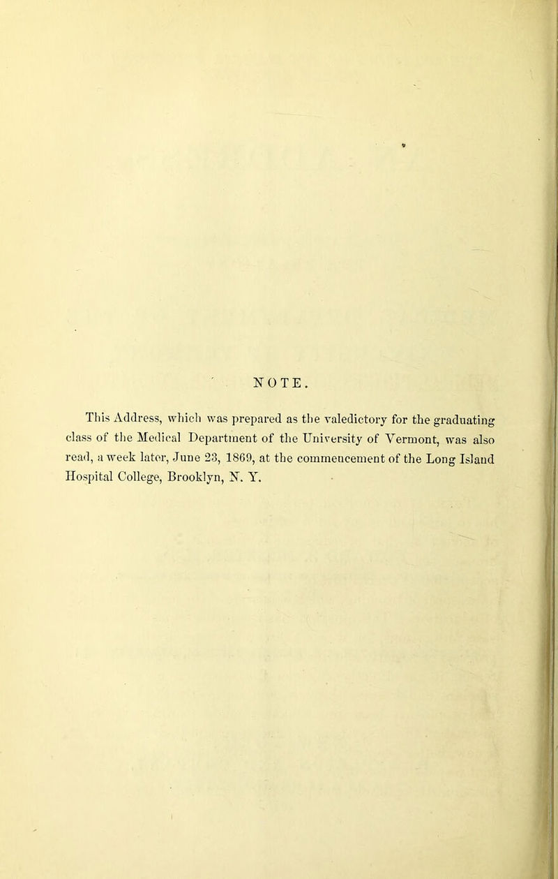 NOTE. This Address, wliich was prepared as the valedictory for the graduating class of the Medical Department of the University of Vermont, was also read, a week later, June 23, 1869, at the commencement of the Long Island Hospital College, Brooklyn, N. Y.