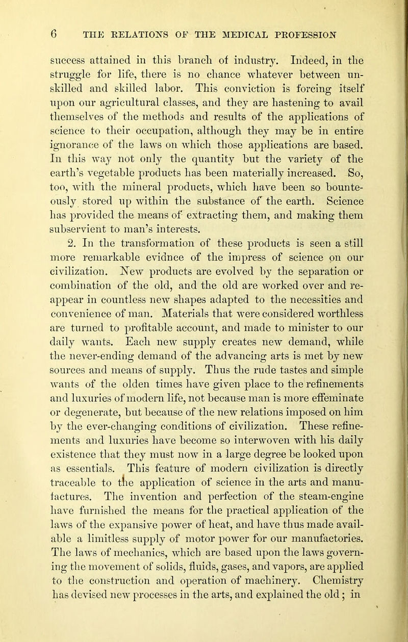 success attained in this hraiicli of industry. Indeed, in the struggle for life, there is no chance whatever between un- skilled and skilled labor. This conviction is forcing itself upon our agricultural classes, and they are hastening to avail themselves of the methods and results of the applications of science to their occupation, although they may he in entire ignorance of the laws on which those applications are based. In this way not only the quantity hut the variety of the earth’s vegetable products has been materially increased. So, too, with the mineral products, which have been so bounte- ously stored up within the substance of the earth. Science has provided the means of extracting them, and making them subservient to man’s interests. 2. In the transformation of these products is seen a still more remarkable evidnce of the impress of science on our civilization. ISTew products are evolved by the separation or combination of the old, and the old are worked over and re- appear in countless new shapes adapted to the necessities and convenience of man. Materials that were eonsidered worthless are turned to profitable account, and made to minister to our daily wants. Each new supply creates new demand, while the never-ending demand of the advancing arts is met by new sources and means of supply. Thus the rude tastes and simple wants of the olden times have given place to the refinements and luxuries of modern life, not because man is more effeminate or degenerate, but because of the new relations imposed on him by the ever-changing conditions of civilization. These refine- ments and luxuries have become so interwoven with his daily existence that they must now in a large degree be looked upon as essentials. This feature of modern civilization is directly traceable to tlie application of science in the arts and manu- factures. The invention and perfection of the steam-engine have furnished the means for the practical application of the laws of the expansive power of heat, and have thus made avail- able a limitless supply of motor power for our manufactories. The laws of mechanics, which are based upon the laws govern- ing the movement of solids, fluids, gases, and vapors, are applied to the construction and operation of machinery. Chemistry has devised new processes in the arts, and exqDlained the old; in