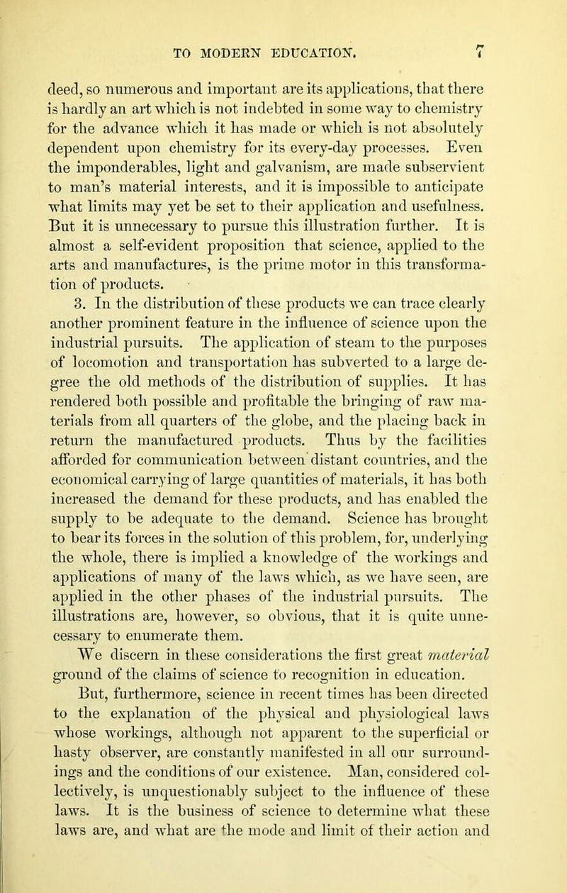 r» deed, so numerous and important are its applications, that there is hardly an art which is not indebted in some way to chemistry for the advance which it has made or which is not absolutely dependent upon chemistry for its every-day processes. Even the imponderables, light and galvanism, are made subservient to man’s material interests, and it is impossible to anticipate what limits may yet he set to their application and usefulness. But it is unnecessary to pursue this illustration further. It is almost a self-evident proposition that science, applied to the arts and manufactures, is the prime motor in this transforma- tion of products. 3. In the distribution of these products we can trace clearly another prominent feature in the influence of science upon the industrial pursuits. The application of steam to the purposes of locomotion and transportation has subverted to a large de- gree the old methods of the distribution of supplies. It has rendered both possible and profltahle the bringing of raw ma- terials from all quarters of the globe, and the placing back in return the manufactured products. Thus by the facilities afforded for communication betv/een distant countries, and the economical carrying of large quantities of materials, it has both increased the demand for these products, and has enabled the supply to be adequate to the demand. Science has brought to bear its forces in the solution of this problem, for, underlying the whole, there is implied a knowledge of the workings and applications of many of the laws which, as we have seen, are applied in the other phases of the industrial pursuits. The illustrations are, however, so obvious, that it is quite unne- cessary to enumerate them. VVe discern in these considerations the first great material ground of the claims of science to recognition in education. But, furthermore, science in recent times has been directed to the explanation of the physical and physiological laws whose workings, although not apparent to the superficial or hasty observer, are constantly manifested in all our surround- ings and the conditions of our existence. Man, considered col- lectively, is unquestionably subject to the influence of these laws. It is tlie business of science to determine what these laws are, and what are the mode and limit of their action and