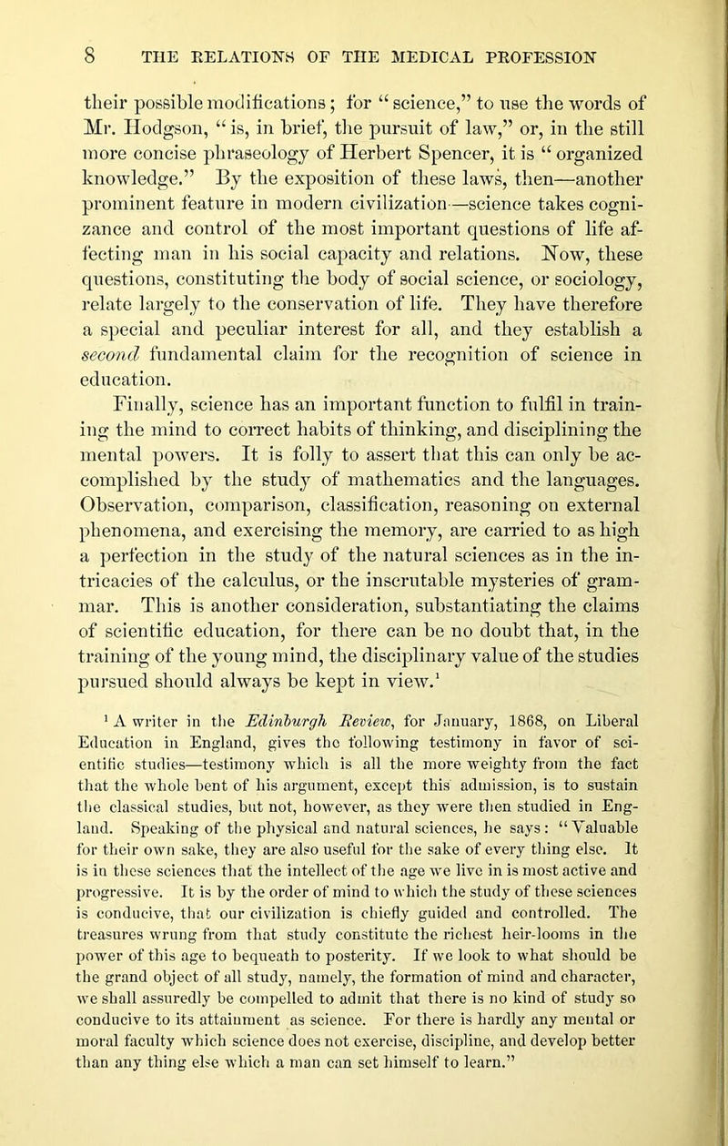 their possible modifications; for “ science,” to nse the words of Mr. Hodgson, “ is, in brief, tlie pursuit of law,” or, in the still more concise phraseology of Herbert Spencer, it is “ organized knowledge.” By the exposition of these laws, then—another prominent feature in modern civilization—science takes cogni- zance and control of the most important questions of life af- fecting man in his social capacity and relations. How, these questions, constituting the body of social science, or sociology, relate largely to the conservation of life. They have therefore a special and peculiar interest for all, and they establish a second fundamental claim for the recognition of science in education. Finally, science has an important function to fulfil in train- ing the mind to correct habits of thinking, and disciplining tlie mental powers. It is folly to assert that this can only be ac- complished by the study of mathematics and the languages. Observation, comparison, classification, reasoning on external phenomena, and exercising the memory, are carried to ashigli a perfection in the study of the natural sciences as in the in- tricacies of the calculus, or the inscrutable mysteries of gram- mar. This is another consideration, substantiating the claims of scientific education, for there can be no doubt that, in the training of the young mind, the disciplinary value of the studies pursued should always be kept in view.* ' A writer in tlie Edinburgh Review^ for Jnuuary, 1868, on Liberal Education in England, gives the following testimony in favor of sci- entific studies—testimony which is all the more weighty from the fact that the whole hent of his argument, except this admission, is to sustain the classical studies, but not, however, as they were then studied in Eng- land. Speaking of the physical and natural sciences, he says : “Valuable for their own sake, they are also useful for the sake of every thing else. It is in these sciences that the intellect of the age we live in is most active and progressive. It is by the order of mind to which the study of these sciences is conducive, that our civilization is chiefly guided and controlled. The treasures wrung from that study constitute the richest heir-looms in the power of this age to bequeath to posterity. If we look to what should he the grand object of all study, namely, the formation of mind and character, we shall assuredly be compelled to admit that there is no kind of studj so conducive to its attainment as science. For there is hardly any mental or moral faculty wdiich science does not exercise, discipline, and develop better than any thing else which a man can set himself to learn.”