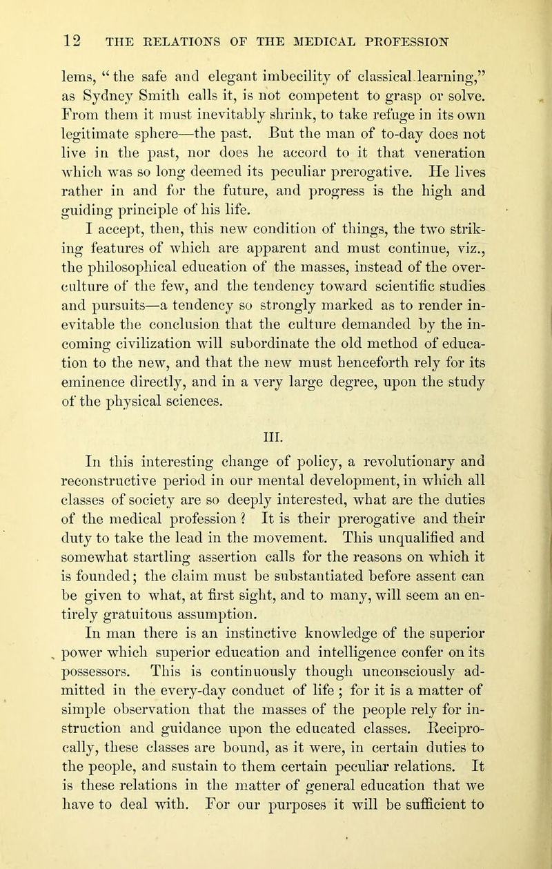 leras, “the safe and elegant imbecility of classical-learning,” as Sydney Smith calls it, is not competent to grasp or solve. From them it must inevitably shrink, to take refuge in its own legitimate sphere—the past. But the man of to-day does not live in the past, nor does he accord to it that veneration which was so long deemed its peculiar prerogative. He lives rather in and for the future, and progress is the high and guiding principle of his life. I accept, then, this new condition of things, the two strik- ing features of which are apparent and must continue, viz., the philosophical education of the masses, instead of the ovex’- culture of the few, and the tendency toward scientific studies and pursuits—a tendency so strongly marked as to render in- evitable the conclusion that the culture demanded by the in- coming civilization will subordinate the old method of educa- tion to the new, and that the new must henceforth rely for its eminence directly, and in a very large degree, upon the study of the physical sciences. III. In this interesting change of policy, a revolutionary and reconstructive period in our mental development, in which all classes of society are so deeply interested, what are the duties of the medical profession ? It is their prerogative and their duty to take the lead in the movement. This unqualified and somewhat startling assertion calls for the reasons on which it is founded; the claim must be substantiated before assent can be given to what, at first sight, and to many, will seem an en- tirely gratuitous assumption. In man there is an instinctive knowledge of the superior power which superior education and intelligence confer on its possessors. This is continuously though unconsciously ad- mitted in the every-day conduct of life ; for it is a matter of simple observation that the masses of the people rely for in- struction and guidance upon the educated classes. Recipro- cally, these classes are bound, as it were, in certain duties to the people, and sustain to them certain peculiar relations. It is these relations in the matter of general education that we have to deal with. For our purposes it will be sufficient to