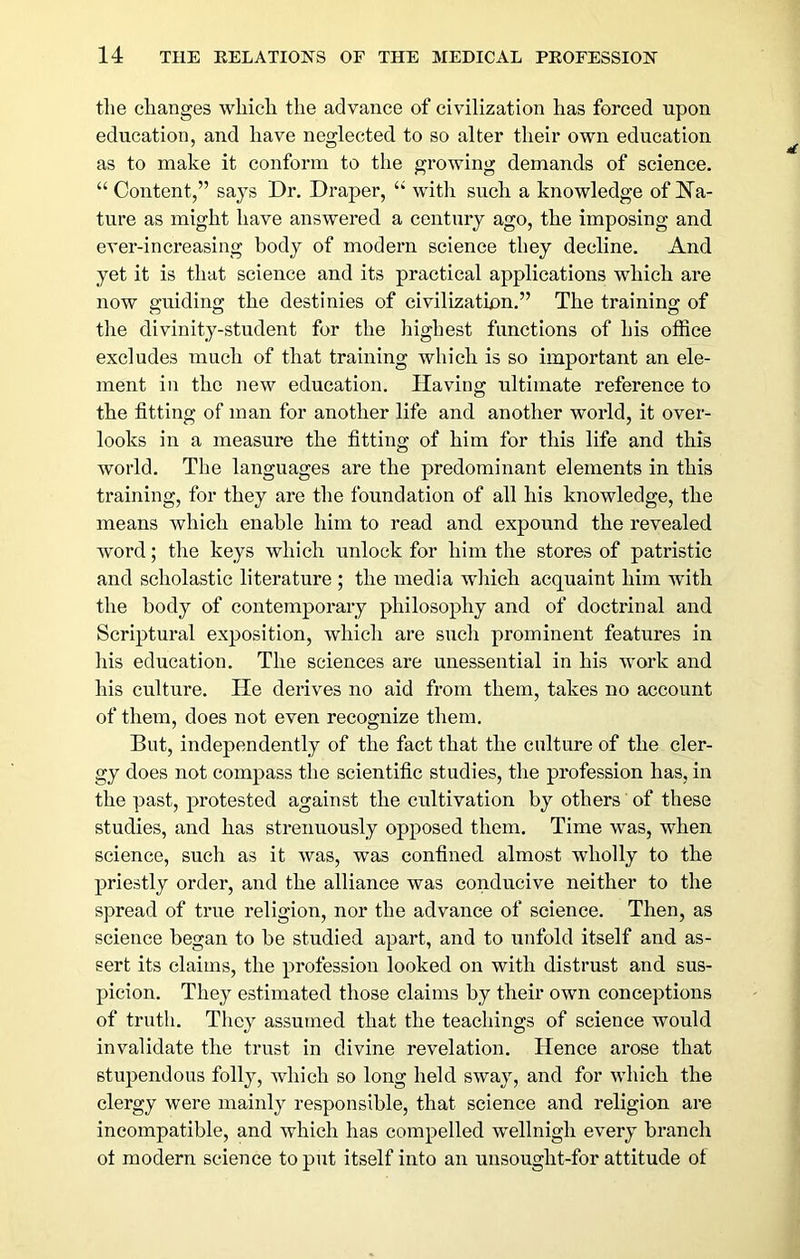 tlie clianges which the advance of civilization has forced upon education, and have neglected to so alter their own education as to make it conform to the growing demands of science. “ Content,” says Dr. Draper, “ with such a knowledge of Na- ture as might have answered a century ago, the imposing and ever-increasing body of modern science they decline. And yet it is that science and its practical applications which are now guiding the destinies of civilization.” The training of the divinity-student for the highest functions of his office excludes much of that training which is so important an ele- ment in the new education. Having ultimate reference to the fitting of man for another life and another world, it over- looks in a measure the fitting of him for this life and this world. The languages are the predominant elements in this training, for they are the foundation of all his knowledge, the means which enable him to read and expound the revealed word; the keys which unlock for him the stores of patristic and scholastic literature ; the media which acquaint him with the body of contemporary philosophy and of doctrinal and Scriptural exposition, which are such prominent features in his education. The sciences are unessential in his work and his culture. He derives no aid from them, takes no account of them, does not even recognize them. But, independently of the fact that the culture of the cler- gy does not compass the scientific studies, the profession has, in the past, protested against the cultivation by others of these studies, and has strenuously opposed them. Time was, when science, such as it was, was confined almost wholly to the priestly order, and the alliance was conducive neither to the spread of true religion, nor the advance of science. Then, as science began to be studied apart, and to unfold itself and as- sert its claims, the profession looked on with distrust and sus- picion. They estimated those claims by their own conceptions of truth. They assumed that the teachings of science would invalidate the trust in divine revelation. Hence arose that stupendous folly, which so long held sway, and for which the clergy were mainly responsible, that science and religion are incompatible, and which has compelled wellnigh every branch ot modern science to put itself into an unsought-for attitude of