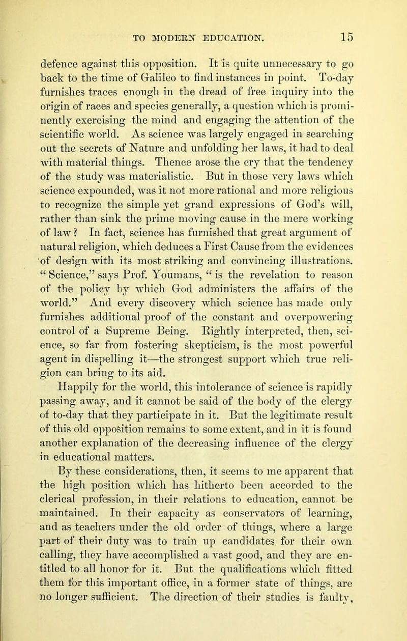 defence against this opposition. It is quite unnecessary to go back to the time of Galileo to find instances in point. To-day furnishes traces enough in the dread of free inquiry into the origin of races and species generally, a question which is promi- nently exercising the mind and engaging the attention of the scientific world. As science was largely engaged in searching out the secrets of Hature and unfolding her laws, it had to deal with material things. Thence arose the cry that the tendency of the study was materialistic. But in those very laws which science expounded, was it not more rational and more religious to recognize the simple yet grand expressions of God’s will, rather than sink the prime moving cause in the mere working of law ? In fact, science has furnished that great argument of natural religion, which deduces a First Cause fi’om the evidences of design with its most striking and convincing illustrations. “ Science,” says Prof. Youmans, “ is the revelation to reason of the policy by which God administers the afiairs of the world.” And eveiy discovery which science has made only furnishes additional proof of the constant and overpowering control of a Supreme Being. Eightly interpreted, then, sci- ence, so far from fostering skepticism, is the most powerful agent in dispelling it—the strongest support which true reli- gion can bring to its aid. Happily for the world, this intolerance of science is rapidly passing away, and it cannot be said of the body of the clergy of to-day that they participate in it. But the legitimate result of this old opposition remains to some extent, and in it is found another explanation of the decreasing influence of the clergy in educational matters. By these considerations, then, it seems to me apparent that the high position wdiich has hitherto been accorded to the clerical profession, in their relations to education, cannot be maintained. In their capacity as conservators of learning, and as teachers under the old order of things, wdiere a large part of their duty was to train rq^ candidates for their own calling, they have accomplished a vast good, and they are en- titled to all honor for it. But the qualifications which fitted them for this important ofiice, in a former state of things, are no longer sufficient. The direction of their studies is faulty,