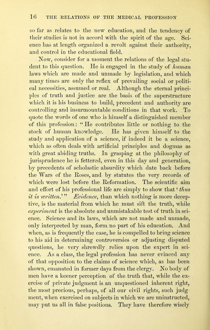 SO far as relates to tlie new education, and tLe tendency of their studies is not in accord Avith the spirit of the age. Sci- ence has at length organized a revolt against their authority, and control in the educational field. Now, consider for a moment the relations of the legal stu- dent to this question. He is engaged in the study of human laws which are made and unmade by legislation, and which many times are only the refiex of prevailing social or politi- cal necessities, assumed or real. Although tlie eternal princi- ples of truth and justice are the basis of the superstructure which it is his business to build, precedent and authority are controlling and insurmountable conditions in that Avork. To quote the Avords of one who is himself a distinguished member of this profession: “lie contributes little or nothing to the stock of human knowledge. lie has given himself to the study and application of a science, if indeed it be a science, Avhich as often deals Avith artificial principles and dogmas as Avith great abiding truths. In grasping at the philosophy of jurisprudence he is fettered, even in this day and generation, by precedents of scholastic absurdity which date back before the Wars of the Roses, and by statutes the very records of which Avere lost before the Reformation. The scientific aim and effort of his professional life are simply to show that ‘ thus it is xoritten^ ” Evidence, than which nothing is more decep- tive, is the material from Avhich he must sift the truth, Avhile experiment is the absolute and unmistakable test of truth in sci- ence. Science and its laAvs, Avhich are not made and unmade, only interpreted by man, form no part of his education. And Avhen, as is frequently the case, he is compelled to bring science to his aid in determining controversies or adjusting disputed questions, he very shreAvdly relies upon the expert in sci- ence. As a class, the legal profession has never evinced any of that opposition to the claims of science Avhich, as has been shoAvn, emanated in former days from the clergy. No body of men have a keener perception of the truth that, Avhile the ex- ercise of private judgment is an unquestioned inherent right, the most precious, perhaps, of all our ci\dl rights, such judg ment, Avhen exercised on subjects in Avdiich Ave are uninstructed, may put us all in false positions. They have therefore wisely