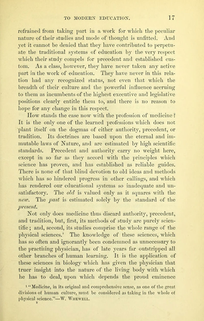 refrained from taking part in a work for wliicli tlie peciiliar nature of tkeir studies and mode of tliouglit is unfitted. And yet it cannot be denied tliat they have contribnted to perpetu- ate the traditional systems of education by the very respect which their study coni2)els for precedent and established cus- tom. As a class, hovrever, they have never taken any active part in the work of education. They have never in this rela- tion had any recognized status, not even that which the breadth of their culture and the powerful influence accruing to them as incumbents of the his-hest executive and legislative positions clearly entitle them to, and there is no reason to hope for any change in this respect. How stands the case now with the profession of medicine ? It is the only one of the learned professions wdiich does not ■plant itself on the dogmas of either authority, precedent, or tradition. Its doctrines are based upon the eternal and im- mutable laws of Nature, and are estimated by high scientific standards. Precedent and authority carry no weight here, except in so far as they accord with the principles which science has proven, and has established as reliable guides. There is none of that blind devotion to old ideas and methods which has so hindered progress in other callings, and which has rendered our educational systems so inadequate and un- satisfactory. The old is valued only as it squares with the new. The i^ast is estimated solely by the standard of the jjresent. Not only does medicine thus discard authority, precedent, and tradition, but, first, its methods of study are purely scien- tific ; and, second, its studies comprise the whole range of the physical sciences.^ The knowledge of these sciences, which has so often and ignorantly been condemned as unnecessary to the practising physician, has of late years far outstripped all other branches of human learning. It is the application of these sciences in biology winch has given the physician that truer insight into the nature of the living body with which he has to deal, upon which depends the proud eminence ^ “ Medicine, in its original and comprehensive sense, as one of the great divisions of human culture, must he considered as taking in the whole of physical science.”—W. Wiiewell.