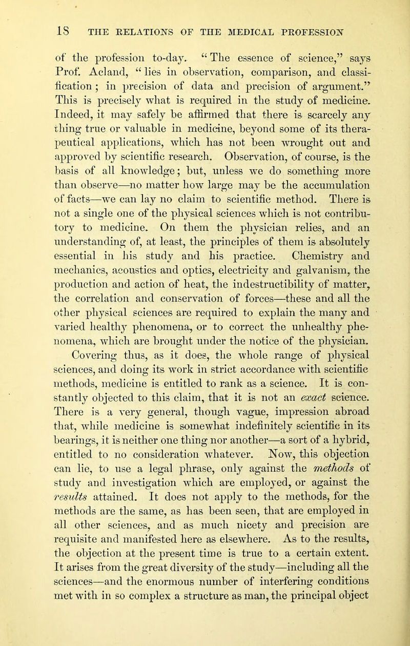 of tlie profession to-day. “ The essence of science,” says Prof. Acland, “ lies in observation, comparison, and classi- fication ; in precision of data and precision of argument.” This is precisely what is required in the study of medicine. Indeed, it may safely be affirmed that there is scarcely any thing true or valuable in medicine, beyond some of its thera- peutical applications, which has not been wrought out and approved by scientific research. Observation, of course, is the basis of all knowledge; but, unless we do something more than observe—no matter how large may be the accumulation of facts—we can lay no claim to scientific method. There is not a single one of the physical sciences which is not contribu- tory to medicine. On them the physician relies, and an understanding of, at least, the principles of them is absolutely essential in his study and his practice. Chemistry and mechanics, acoustics and optics, electricity and galvanism, the production and action of heat, the indestructibility of matter, the correlation and conservation of forces—these and all the other physical sciences are required to explain the many and varied healthy phenomena, or to correct the unliealthy phe- nomena, which are brought under the notice of the physician. Covering thus, as it does, the whole range of physical sciences, and doing its work in strict accordance with scientific methods, medicine is entitled to rank as a science. It is con- stantly objected to this claim, that it is not an exact science. There is a very general, though vague, impression abroad that, while medicine is somewhat indefinitely scientific in its bearings, it is neither one thing nor another—a sort of a hybrid, entitled to no consideration whatever. Now, this objection can lie, to use a legal phrase, only against tlie methods of study and investigation which are employed, or against the results attained. It does not apply to the methods, for the methods are the same, as has been seen, that are employed in all other sciences, and as much nicety and precision are requisite and manifested here as elsewhere. As to the results, the objection at the present time is true to a certain extent. It arises from the great diversity of the study—including all the sciences—and the enormous number of interfering conditions met with in so complex a structure as man, the principal object