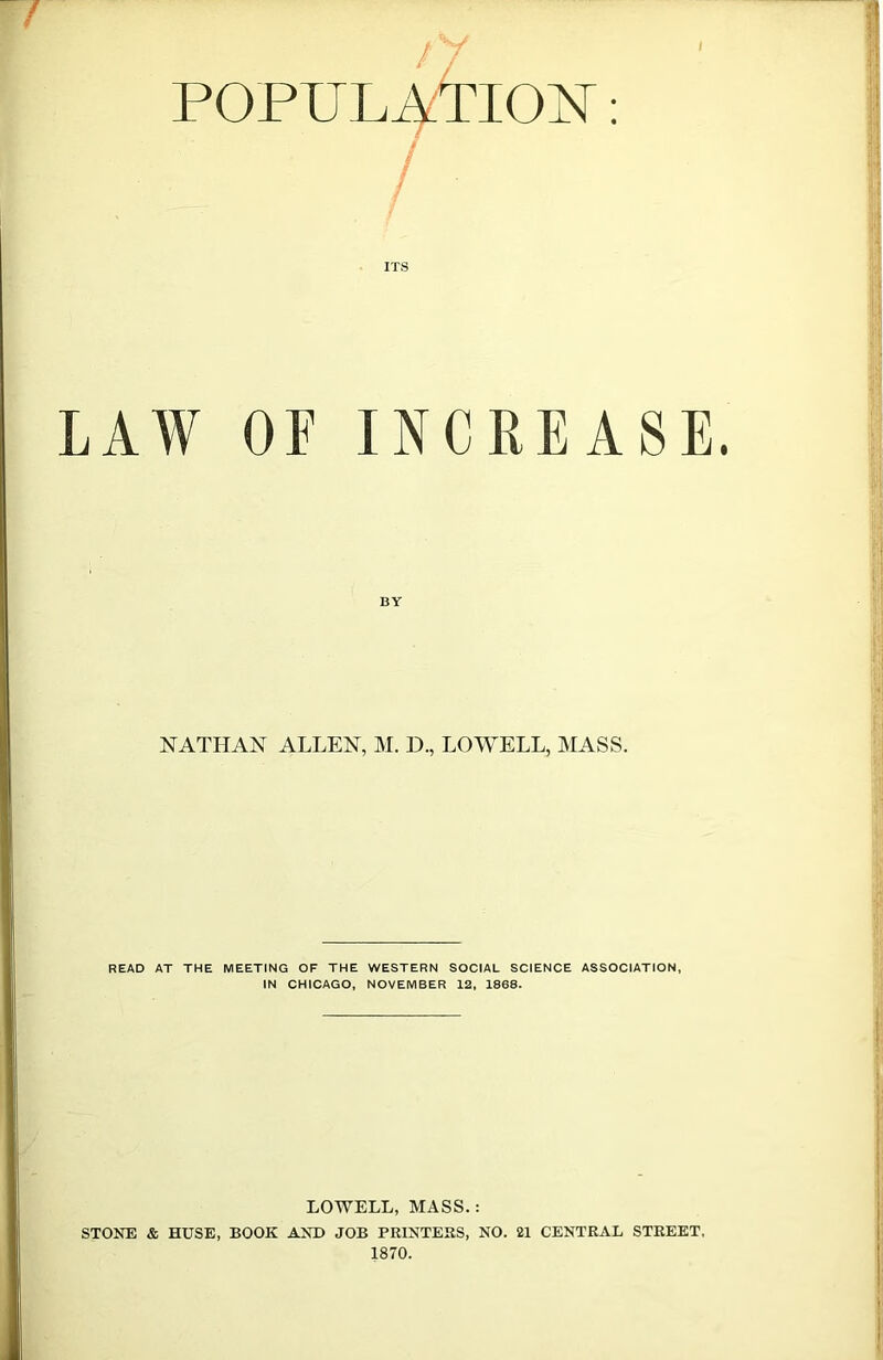 POPULATION: ITS LAW OF INCREASE NATHAN ALLEN, M. D., LOWELL, MASS. READ AT THE MEETING OF THE WESTERN SOCIAL SCIENCE ASSOCIATION, IN CHICAGO, NOVEMBER 12, 1868. LOWELL, MASS.: STONE & HUSE, BOOK AND JOB PRINTERS, NO. 21 CENTRAL STREET, 1870.