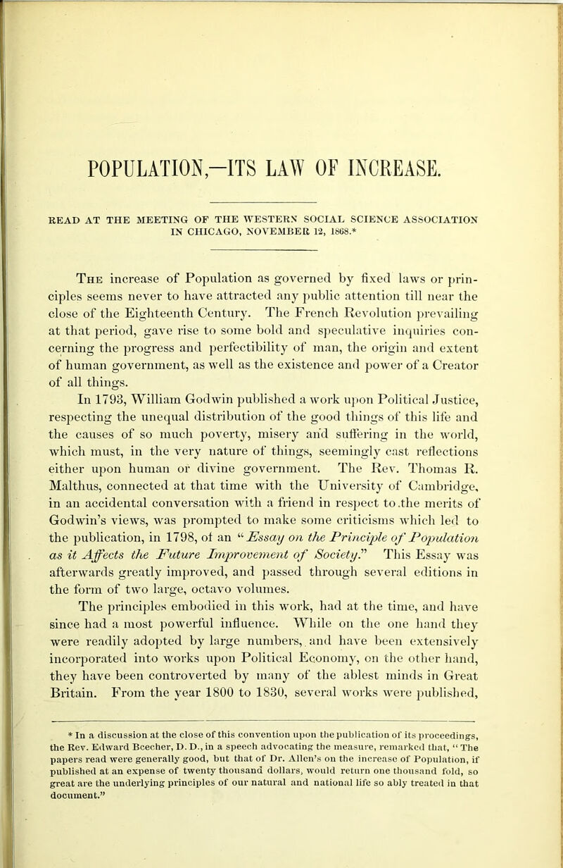 POPULATION-ITS LAW OF INCREASE. READ AT THE MEETING OP THE WESTERN SOCIAL SCIENCE ASSOCIATION IN CHICAGO, NOVEMBER 12, 1868.* The increase of Population as governed by fixed laws or prin- ciples seems never to have attracted any public attention till near the close of the Eighteenth Century. The French Revolution prevailing at that period, gave rise to some bold and speculative inquiries con- cerning the progress and perfectibility of man, the origin and extent of human government, as well as the existence and power of a Creator of all things. In 1793, William Godwin published a work upon Political Justice, respecting the unequal distribution of the good things of this life and the causes of so much poverty, misery and suffering in the world, which must, in the very nature of things, seemingly cast reflections either upon human or divine government. The Rev. Thomas R. Malthus, connected at that time with the University of Cambridge, in an accidental conversation with a friend in respect to .the merits of Godwin’s views, was prompted to make some criticisms which led to the publication, in 1798, ot an “ Essay on the Principle of Population as it Affects the Future Improvement of Society.” This Essay was afterwards greatly improved, and passed through several editions in the form of two large, octavo volumes. The principles embodied in this work, had at the time, and have since had a most powerful influence. While on the one hand they were readily adopted by large numbers, and have been extensively incorporated into works upon Political Economy, on the other hand, they have been controverted by many of the ablest minds in Great Britain. From the year 1800 to 1830, several works were published. * In a discussion at the close of this convention upon the publication of its proceedings, the Rev. Edward Beecher, D. D., in a speech advocating the measure, remarked that, “ The papers read were generally good, but that of Dr. Allen’s on the increase of Population, if published at an expense of twenty thousand dollars, would return one thousand fold, so great are the underlying principles of our natural and national life so ably treated in that document.”